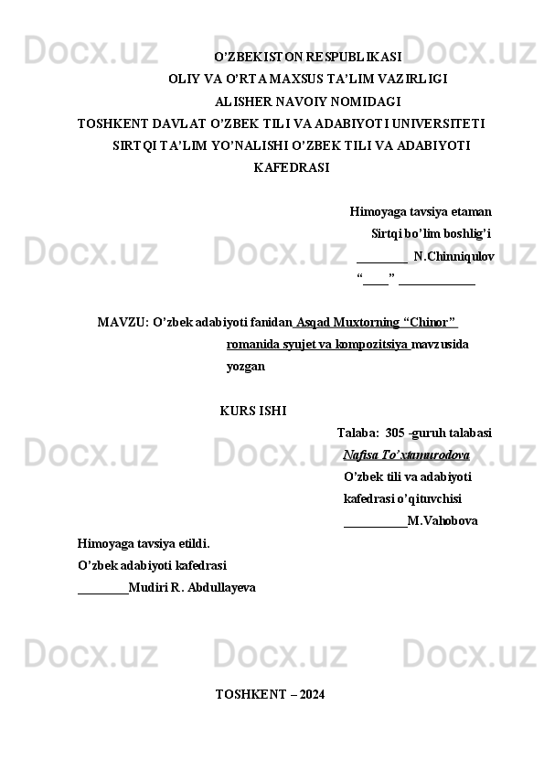 O’ZBEKISTON RESPUBLIKASI
OLIY VA O’RTA MAXSUS TA’LIM VAZIRLIGI
ALISHER NAVOIY NOMIDAGI
TOSHKENT DAVLAT O’ZBEK TILI VA ADABIYOTI UNIVERSITETI
SIRTQI TA’LIM YO’NALISHI O’ZBEK TILI VA ADABIYOTI
KAFEDRASI
Himoyaga tavsiya etaman
Sirtqi bo’lim boshlig’i
________  N.Chinniqulov
“____” ____________
MAVZU: O’zbek adabiyoti fanidan     Asqad Muxtorning “Chinor”    
romanida syujet va kompozitsiya  mavzusida 
yozgan 
KURS ISHI
Talaba:  305 -guruh talabasi 
Nafisa To’xtamurodova
O’zbek tili va adabiyoti 
kafedrasi o’qituvchisi
__________M.Vahobova
Himoyaga tavsiya etildi. 
O’zbek adabiyoti kafedrasi
________Mudiri R. Abdullayeva 
                                                    
                                           TOSHKENT – 2024                     