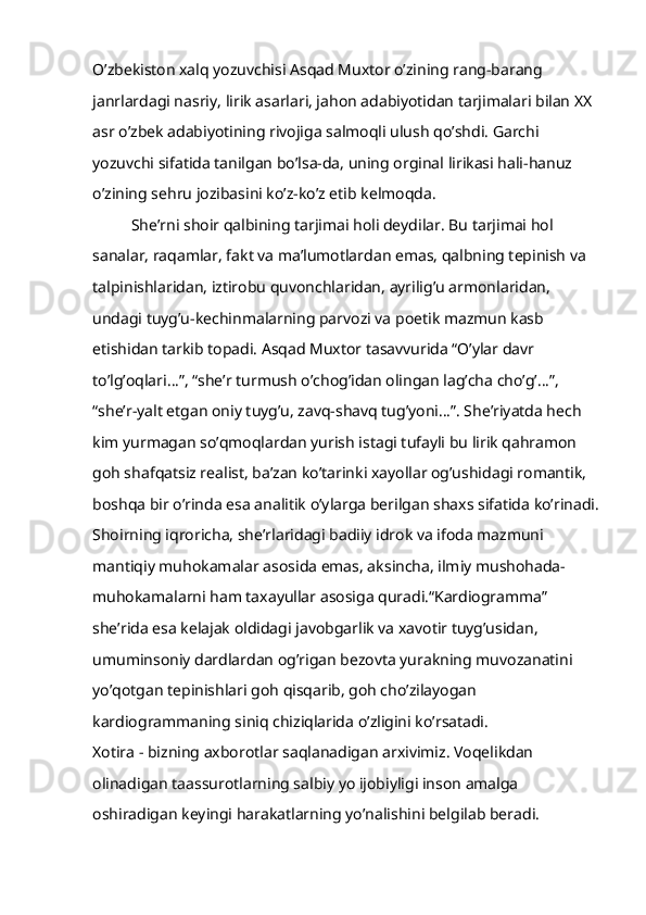 O’zbekiston xalq yozuvchisi Asqad Muxtor o’zining rang-barang 
janrlardagi nasriy, lirik asarlari, jahon adabiyotidan tarjimalari bilan XX 
asr o’zbek adabiyotining rivojiga salmoqli ulush qo’shdi. Garchi 
yozuvchi sifatida tanilgan bo’lsa-da, uning orginal lirikasi hali-hanuz 
o’zining sehru jozibasini ko’z-ko’z etib kelmoqda.
She’rni shoir qalbining tarjimai holi deydilar. Bu tarjimai hol 
sanalar, raqamlar, fakt va ma’lumotlardan emas, qalbning tepinish va 
talpinishlaridan, iztirobu quvonchlaridan, ayrilig’u armonlaridan, 
undagi tuyg’u-kechinmalarning parvozi va poetik mazmun kasb 
etishidan tarkib topadi. Asqad Muxtor tasavvurida “O’ylar davr 
to’lg’oqlari…”, “she’r turmush o’chog’idan olingan lag’cha cho’g’…”, 
“she’r-yalt etgan oniy tuyg’u, zavq-shavq tug’yoni…”. She’riyatda hech 
kim yurmagan so’qmoqlardan yurish istagi tufayli bu lirik qahramon 
goh shafqatsiz realist, ba’zan ko’tarinki xayollar og’ushidagi romantik, 
boshqa bir o’rinda esa analitik o’ylarga berilgan shaxs sifatida ko’rinadi.
Shoirning iqroricha, she’rlaridagi badiiy idrok va ifoda mazmuni 
mantiqiy muhokamalar asosida emas, aksincha, ilmiy mushohada-
muhokamalarni ham taxayullar asosiga quradi.“Kardiogramma” 
she’rida esa kelajak oldidagi javobgarlik va xavotir tuyg’usidan, 
umuminsoniy dardlardan og’rigan bezovta yurakning muvozanatini 
yo’qotgan tepinishlari goh qisqarib, goh cho’zilayogan 
kardiogrammaning siniq chiziqlarida o’zligini ko’rsatadi.
Xotira - bizning axborotlar saqlanadigan arxivimiz. Voqelikdan 
olinadigan taassurotlarning salbiy yo ijobiyligi inson amalga 
oshiradigan keyingi harakatlarning yo’nalishini belgilab beradi.  