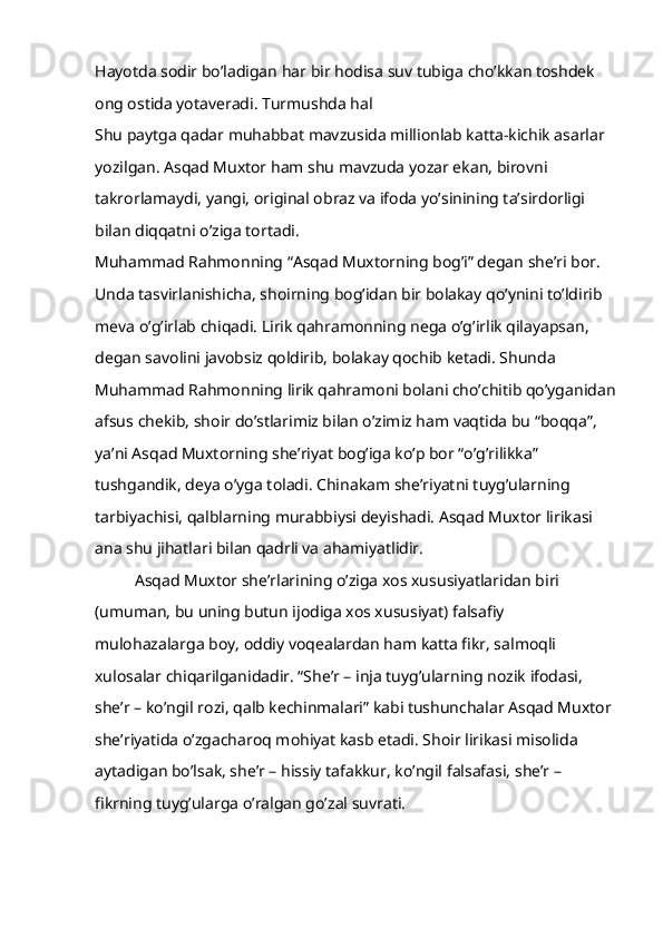 Hayotda sodir bo’ladigan har bir hodisa suv tubiga cho’kkan toshdek 
ong ostida yotaveradi. Turmushda hal 
Shu paytga qadar muhabbat mavzusida millionlab katta-kichik asarlar 
yozilgan. Asqad Muxtor ham shu mavzuda yozar ekan, birovni 
takrorlamaydi, yangi, original obraz va ifoda yo’sinining ta’sirdorligi 
bilan diqqatni o’ziga tortadi.
Muhammad Rahmonning “Asqad Muxtorning bog’i” degan she’ri bor. 
Unda tasvirlanishicha, shoirning bog’idan bir bolakay qo’ynini to’ldirib 
meva o’g’irlab chiqadi. Lirik qahramonning nega o’g’irlik qilayapsan, 
degan savolini javobsiz qoldirib, bolakay qochib ketadi. Shunda 
Muhammad Rahmonning lirik qahramoni bolani cho’chitib qo’yganidan
afsus chekib, shoir do’stlarimiz bilan o’zimiz ham vaqtida bu “boqqa”, 
ya’ni Asqad Muxtorning she’riyat bog’iga ko’p bor “o’g’rilikka” 
tushgandik, deya o’yga toladi. Chinakam she’riyatni tuyg’ularning 
tarbiyachisi, qalblarning murabbiysi deyishadi. Asqad Muxtor lirikasi 
ana shu jihatlari bilan qadrli va ahamiyatlidir.
Asqad Muxtor she’rlarining o’ziga xos xususiyatlaridan biri 
(umuman, bu uning butun ijodiga xos xususiyat) falsafiy 
mulohazalarga boy, oddiy voqealardan ham katta fikr, salmoqli 
xulosalar chiqarilganidadir. “She’r – inja tuyg’ularning nozik ifodasi, 
she’r – ko’ngil rozi, qalb kechinmalari” kabi tushunchalar Asqad Muxtor 
she’riyatida o’zgacharoq mohiyat kasb etadi. Shoir lirikasi misolida 
aytadigan bo’lsak, she’r – hissiy tafakkur, ko’ngil falsafasi, she’r – 
fikrning tuyg’ularga o’ralgan go’zal suvrati. 