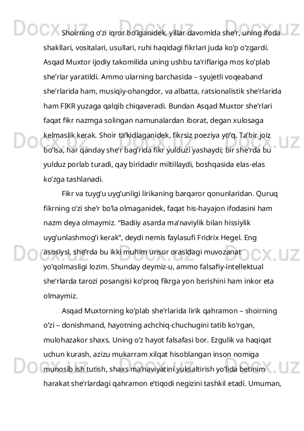 Shoirning o’zi iqror bo’lganidek, yillar davomida she’r, uning ifoda
shakllari, vositalari, usullari, ruhi haqidagi fikrlari juda ko’p o’zgardi. 
Asqad Muxtor ijodiy takomilida uning ushbu ta’riflariga mos ko’plab 
she’rlar yaratildi. Ammo ularning barchasida – syujetli voqeaband 
she’rlarida ham, musiqiy-ohangdor, va albatta, ratsionalistik she’rlarida
ham FIKR yuzaga qalqib chiqaveradi. Bundan Asqad Muxtor she’rlari 
faqat fikr nazmga solingan namunalardan iborat, degan xulosaga 
kelmaslik kerak. Shoir ta’kidlaganidek, fikrsiz poeziya yo’q. Ta’bir joiz 
bo’lsa, har qanday she’r bag’rida fikr yulduzi yashaydi; bir she’rda bu 
yulduz porlab turadi, qay biridadir miltillaydi, boshqasida elas-elas 
ko’zga tashlanadi.
Fikr va tuyg’u uyg’unligi lirikaning barqaror qonunlaridan. Quruq 
fikrning o’zi she’r bo’la olmaganidek, faqat his-hayajon ifodasini ham 
nazm deya olmaymiz. “Badiiy asarda ma’naviylik bilan hissiylik 
uyg’unlashmog’i kerak”, deydi nemis faylasufi Fridrix Hegel. Eng 
asosiysi, she’rda bu ikki muhim unsur orasidagi muvozanat 
yo’qolmasligi lozim. Shunday deymiz-u, ammo falsafiy-intellektual 
she’rlarda tarozi posangisi ko’proq fikrga yon berishini ham inkor eta 
olmaymiz.
Asqad Muxtorning ko’plab she’rlarida lirik qahramon – shoirning 
o’zi – donishmand, hayotning achchiq-chuchugini tatib ko’rgan, 
mulohazakor shaxs. Uning o’z hayot falsafasi bor. Ezgulik va haqiqat 
uchun kurash, azizu mukarram xilqat hisoblangan inson nomiga 
munosib ish tutish, shaxs ma’naviyatini yuksaltirish yo’lida betinim 
harakat she’rlardagi qahramon e’tiqodi negizini tashkil etadi. Umuman, 