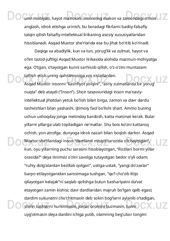 umr mohiyati, hayot ma’nosini, insonning makon va zamondagi o’rnini 
anglash, idrok etishga urinish, bu boradagi fikrlarni badiiy-falsafiy 
talqin qilish falsafiy-intellektual lirikaning asosiy xususiyatlaridan 
hisoblanadi. Asqad Muxtor she’rlarida esa bu jihat bo’rtib ko’rinadi.
Daqiqa va abadiylik, kun va tun, yorug’lik va zulmat, hayot va 
o’lim tazod-juftligi Asqad Muxtor lirikasida alohida mazmun-mohiyatga
ega. O’tgan, o’tayotgan kunni sarhisob qilish, o’z-o’zini muntazam 
taftish etish uning qahramoniga xos xislatlardan.
Asqad Muxtor insonni “kashfiyot yolqini”, “asriy zulmatlarda bir yorug’ 
nuqta” deb ataydi (“Inson”). Shoir tasavvuridagi inson ma’naviy-
intellektual jihatdan yetuk bo’lish bilan birga, zamon va davr dardu 
tashvishlari bilan yashashi, ijtimoiy faol bo’lishi shart. Ammo buning 
uchun ushoqday jonga metinday bardosh, katta matonat kerak. Bular 
yillarni yillarga ulab topiladigan ne’matlar. Shu bois ko’zni kattaroq 
ochish, yon-atrofga, dunyoga idrok nazari bilan boqish darkor. Asqad 
Muxtor she’rlaridagi inson “damlarni misqol tarozida o’lchayotgan”, 
kun, oyu yillarning puchu sarasini hisoblayotgan, “Rozilari bormi yillar 
orasida?” deya tinimsiz o’zini savolga tutayotgan bedor o’yli odam; 
“ruhiy dolg’alardan bezillab qolgan”, ustiga-ustak, “yangi do’zaxlar” 
barpo etilayotganidan sarosimaga tushgan, “qo’l cho’zib iltijo 
qilayotgan kelajak”ni saqlab qolishga butun bashariyatni da’vat 
etayotgan zamin kishisi; davr dardlaridan majruh bo’lgan qalb egasi; 
dardim sukunatni cho’chitmasin deb sokin bog’larni aylanib o’tadigan, 
shirin tushlarni hurkitmasin, jonlar oromini buzmasin, tunni 
uyg’otmasin deya dardini ichiga yutib, olamning beg’ubor tongini  