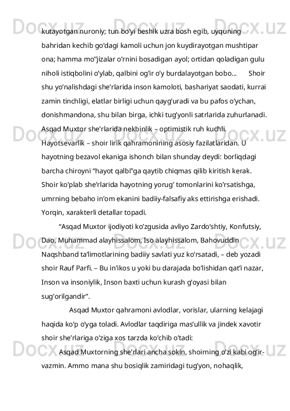 kutayotgan nuroniy; tun bo’yi beshik uzra bosh egib, uyquning 
bahridan kechib go’dagi kamoli uchun jon kuydirayotgan mushtipar 
ona; hamma mo’’jizalar o’rnini bosadigan ayol; ortidan qoladigan gulu 
niholi istiqbolini o’ylab, qalbini og’ir o’y burdalayotgan bobo… Shoir 
shu yo’nalishdagi she’rlarida inson kamoloti, bashariyat saodati, kurrai 
zamin tinchligi, elatlar birligi uchun qayg’uradi va bu pafos o’ychan, 
donishmandona, shu bilan birga, ichki tug’yonli satrlarida zuhurlanadi.
Asqad Muxtor she’rlarida nekbinlik – optimistik ruh kuchli. 
Hayotsevarlik – shoir lirik qahramonining asosiy fazilatlaridan. U 
hayotning bezavol ekaniga ishonch bilan shunday deydi: borliqdagi 
barcha chiroyni “hayot qalbi”ga qaytib chiqmas qilib kiritish kerak. 
Shoir ko’plab she’rlarida hayotning yorug’ tomonlarini ko’rsatishga, 
umrning bebaho in’om ekanini badiiy-falsafiy aks ettirishga erishadi. 
Yorqin, xarakterli detallar topadi.
“Asqad Muxtor ijodiyoti ko’zgusida avliyo Zardo’shtiy, Konfutsiy, 
Dao, Muhammad alayhissalom, Iso alayhissalom, Bahovuddin 
Naqshband ta’limotlarining badiiy savlati yuz ko’rsatadi, – deb yozadi 
shoir Rauf Parfi. – Bu in’ikos u yoki bu darajada bo’lishidan qat’i nazar, 
Inson va insoniylik, Inson baxti uchun kurash g’oyasi bilan 
sug’orilgandir”.
      Asqad Muxtor qahramoni avlodlar, vorislar, ularning kelajagi 
haqida ko’p o’yga toladi. Avlodlar taqdiriga mas’ullik va jindek xavotir 
shoir she’rlariga o’ziga xos tarzda ko’chib o’tadi:
Asqad Muxtorning she’rlari ancha sokin, shoirning o’zi kabi og’ir-
vazmin. Ammo mana shu bosiqlik zamiridagi tug’yon, nohaqlik,  