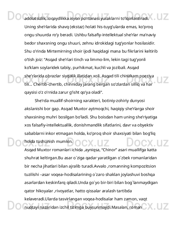 adolatsizlik, loqaydlikka isyon po’rtanasi yuraklarni to’lqinlantiradi. 
Uning she’rlarida shavq (ekstaz) holati his-tuyg’ularda emas, ko’proq 
ongu shuurda ro’y beradi. Ushbu falsafiy-intellektual she’rlar ma’naviy 
bedor shaxsning ongu shuuri, zehnu idrokidagi tug’yonlar hosilasidir. 
Shu o’rinda Mirtemirning shoir ijodi haqidagi mana bu fikrlarini keltirib 
o’tish joiz: “Asqad she’rlari tinch va limmo-lim, lekin tagi tug’yonli 
ko’klam soylaridek tabiiy, purhikmat, kuchli va jozibali. Asqad 
she’rlarida obrazlar siyqalik illatidan xoli, Asqad tili chinakam poeziya 
tili… Chertib-chertib, chinniday jarang bergan so’zlardan silliq va har 
qaysisi o’z o’rnida zarur g’isht qo’ya oladi”.
She’rda muallif-shoirning xarakteri, botiniy-zohiriy dunyosi 
akslanishi bor gap. Asqad Muxtor aytmoqchi, haqiqiy she’rlarga shoir 
shaxsining muhri bosilgan bo’ladi. Shu boisdan ham uning she’riyatiga 
xos falsafiy-intellektuallik, donishmandlik sifatlarini, davr va obyektiv 
sabablarni inkor etmagan holda, ko’proq shoir shaxsiyati bilan bog’liq 
holda tushunish mumkin.
Asqad Muxtor romanlari ichida ,ayniqsa, “Chinor” asari muallifga katta 
shuhrat keltirgan.Bu asar o`ziga qadar yaratilgan o`zbek romanlaridan 
bir necha jihatlari bilan ajralib turadi.Avvalo ,romanning kompozitsion 
tuzilishi –asar voqea–hodisalarining o`zaro shaklan joylashuvi boshqa 
asarlardan keskinfarq qiladi.Unda go`yo bir-biri bilan bog`lanmaydigan
qator hikoyalar ,rivoyatlar, hatto qissalar aralash tartibda 
kelaveradi.Ularda tasvirlangan voqea-hodisalar ham zamon, vaqt 
nuqtayi nazaridan izchil tizimga buysunmaydi.Masalan, roman  