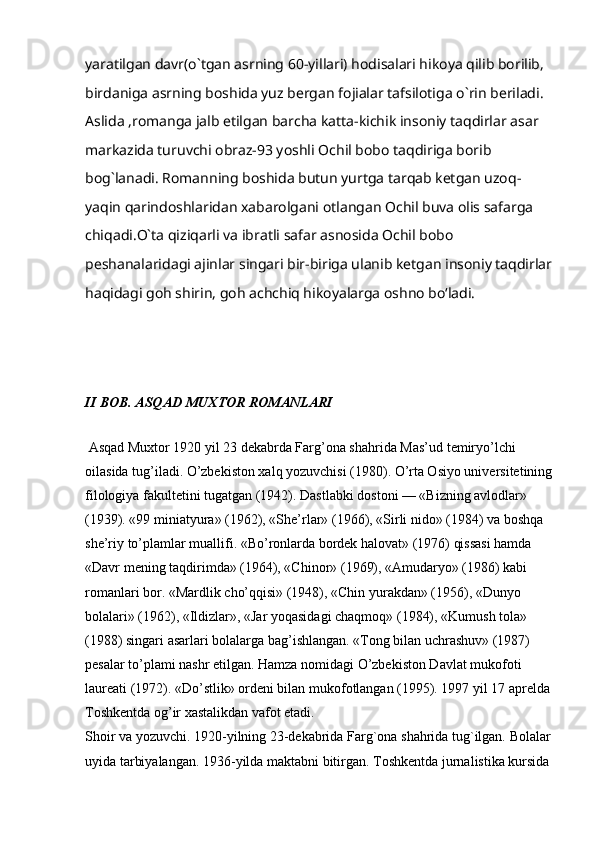 yaratilgan davr(o`tgan asrning 60-yillari) hodisalari hikoya qilib borilib, 
birdaniga asrning boshida yuz bergan fojialar tafsilotiga o`rin beriladi.
Aslida ,romanga jalb etilgan barcha katta-kichik insoniy taqdirlar asar 
markazida turuvchi obraz-93 yoshli Ochil bobo taqdiriga borib 
bog`lanadi. Romanning boshida butun yurtga tarqab ketgan uzoq-
yaqin qarindoshlaridan xabarolgani otlangan Ochil buva olis safarga 
chiqadi.O`ta qiziqarli va ibratli safar asnosida Ochil bobo 
peshanalaridagi ajinlar singari bir-biriga ulanib ketgan insoniy taqdirlar
haqidagi goh shirin, goh achchiq hikoyalarga oshno boʻladi.
II BOB.  А SQ А D MU Х TOR ROM А NL А RI
 Asqad Muxtor 1920 yil 23 dekabrda Farg’ona shahrida Mas’ud temiryo’lchi 
oilasida tug’iladi. O’zbekiston xalq yozuvchisi (1980). O’rta Osiyo universitetining
filologiya fakultetini tugatgan (1942). Dastlabki dostoni — «Bizning avlodlar» 
(1939). «99 miniatyura» (1962), «She’rlar» (1966), «Sirli nido» (1984) va boshqa 
she’riy to’plamlar muallifi. «Bo’ronlarda bordek halovat» (1976) qissasi hamda 
«Davr mening taqdirimda» (1964), «Chinor» (1969), «Amudaryo» (1986) kabi 
romanlari bor. «Mardlik cho’qqisi» (1948), «Chin yurakdan» (1956), «Dunyo 
bolalari» (1962), «Ildizlar», «Jar yoqasidagi chaqmoq» (1984), «Kumush tola» 
(1988) singari asarlari bolalarga bag’ishlangan. «Tong bilan uchrashuv» (1987) 
pesalar to’plami nashr etilgan. Hamza nomidagi O’zbekiston Davlat mukofoti 
laureati (1972). «Do’stlik» ordeni bilan mukofotlangan (1995). 1997 yil 17 aprelda
Toshkentda og’ir xastalikdan vafot etadi.  
Shoir va yozuvchi. 1920-yilning 23-dekabrida Farg`ona shahrida tug`ilgan. Bolalar
uyida tarbiyalangan. 1936-yilda maktabni bitirgan. Toshkentda jurnalistika kursida 