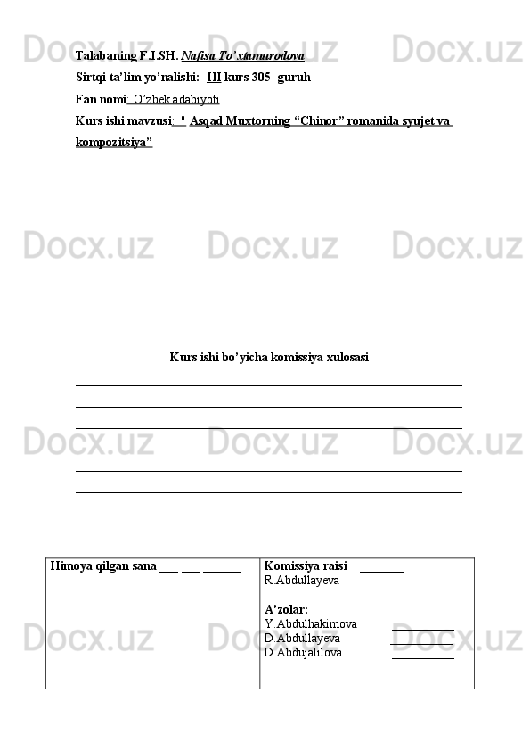 Talabaning F.I.SH.  Nafisa To’xtamurodova
Sirtqi ta’lim yo’nalishi:   III  kurs 305- guruh 
Fan nomi : O’zbek adabiyoti
Kurs ishi mavzusi :  "   Asqad Muxtorning “Chinor” romanida syujet va 
kompozitsiya”
Kurs ishi bo’yicha komissiya xulosasi  
______________________________________________________________
______________________________________________________________
______________________________________________________________
______________________________________________________________
______________________________________________________________
______________________________________________________________
Himoya qilgan sana  ___ ___ ______ Komissiya raisi     _______ 
R.Abdullayeva
A’zolar:
Y.Abdulhakimova           __________
D.Abdullayeva                __________
D.Abdujalilova                 __________ 