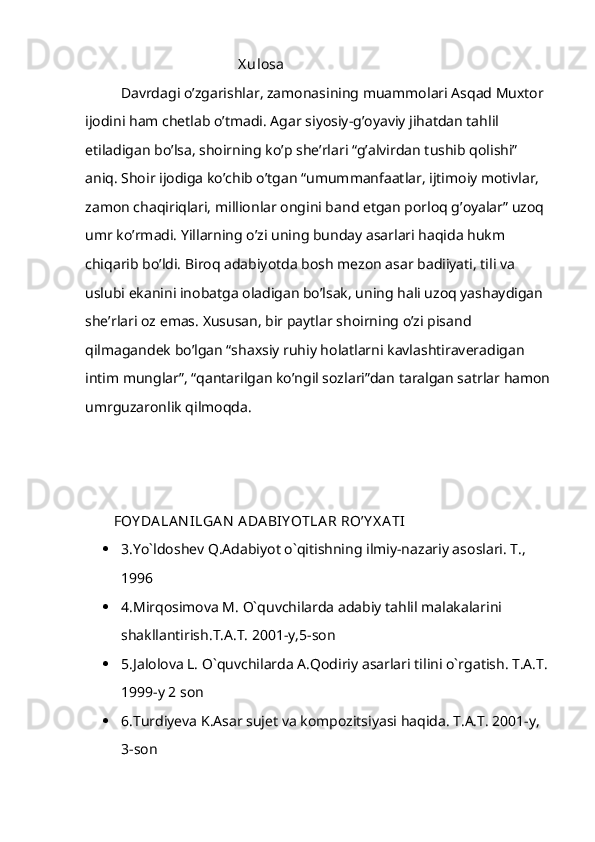                                            X ulosa
Davrdagi o’zgarishlar, zamonasining muammolari Asqad Muxtor 
ijodini ham chetlab o’tmadi. Agar siyosiy-g’oyaviy jihatdan tahlil 
etiladigan bo’lsa, shoirning ko’p she’rlari “g’alvirdan tushib qolishi” 
aniq. Shoir ijodiga ko’chib o’tgan “umummanfaatlar, ijtimoiy motivlar, 
zamon chaqiriqlari, millionlar ongini band etgan porloq g’oyalar” uzoq 
umr ko’rmadi. Yillarning o’zi uning bunday asarlari haqida hukm 
chiqarib bo’ldi. Biroq adabiyotda bosh mezon asar badiiyati, tili va 
uslubi ekanini inobatga oladigan bo’lsak, uning hali uzoq yashaydigan 
she’rlari oz emas. Xususan, bir paytlar shoirning o’zi pisand 
qilmagandek bo’lgan “shaxsiy ruhiy holatlarni kavlashtiraveradigan 
intim munglar”, “qantarilgan ko’ngil sozlari”dan taralgan satrlar hamon
umrguzaronlik qilmoqda.
FOY DA LA N ILGA N  ADA BIY OTLA R RO’Y X A TI
 3.Yo`ldoshev Q.Adabiyot o`qitishning ilmiy-nazariy asoslari. T., 
1996
 4.Mirqosimova M. O`quvchilarda adabiy tahlil malakalarini 
shakllantirish.T.A.T. 2001-y,5-son
 5.Jalolova L. O`quvchilarda A.Qodiriy asarlari tilini o`rgatish. T.A.T. 
1999-y 2 son
 6.Turdiyeva K.Asar sujet va kompozitsiyasi haqida. T.A.T. 2001-y, 
3-son 