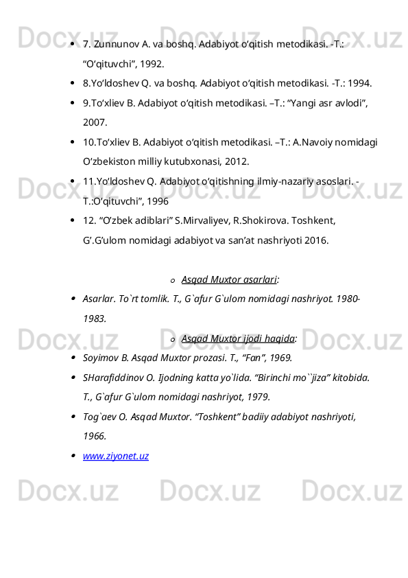  7. Zunnunov A. va boshq. Adabiyot oʻqitish metodikasi. -T.: 
“Oʻqituvchi”, 1992.
 8.Yoʻldoshev Q. va boshq. Adabiyot oʻqitish metodikasi. -T.: 1994.
 9.Toʻxliev B. Adabiyot oʻqitish metodikasi. –T.: “Yangi asr avlodi”, 
2007.
 10.Toʻxliev B. Adabiyot oʻqitish metodikasi. –T.: A.Navoiy nomidagi
Oʻzbekiston milliy kutubxonasi, 2012.
 11.Yoʻldoshev Q. Adabiyot oʻqitishning ilmiy-nazariy asoslari. -
T.:Oʻqituvchi”, 1996
 12. “O’zbek adiblari” S.Mirvaliyev, R.Shokirova. Toshkent, 
G’.G’ulom nomidagi adabiyot va san’at nashriyoti 2016.
o Аsqаd Muхtor аsаrlаri    :
А s а rl а r. To`rt tomlik. T., G` а fur G`ulom nomid а gi n а shriyot. 1980-
1983.
o А   sq    а    d Mu    х   tor ijodi h    а    qid    а    :

Soyimov B.  А sq а d Mu х tor proz а si. T., “F а n”, 1969.

SH а r а fiddinov O. Ijodning k а tt а  yo`lid а . “Birinchi mo``jiz а ” kitobid а . 
T., G` а fur G`ulom nomid а gi n а shriyot, 1979.

Tog` а ev O.  А sq а d Mu х tor. “Toshkent” b а diiy  а d а biyot n а shriyoti, 
1966.

www.ziyonet.uz      