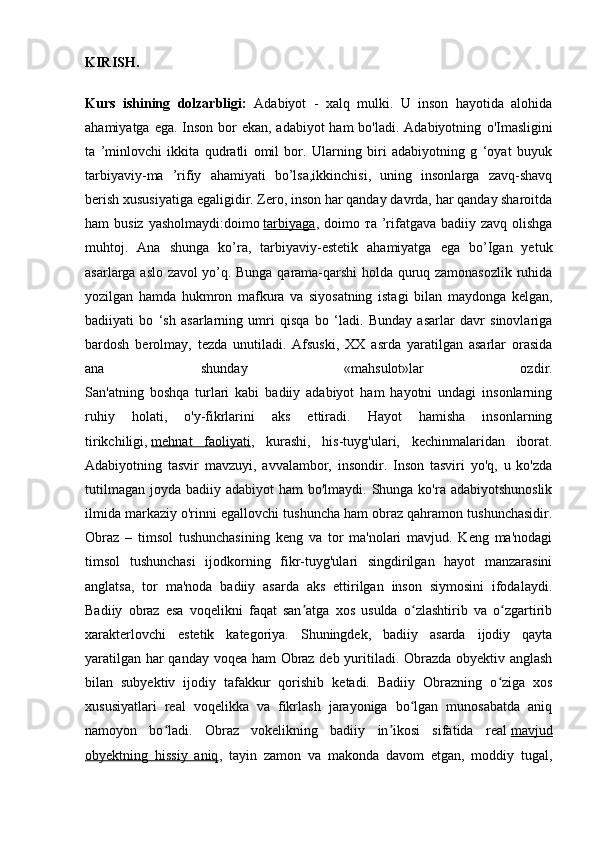 KIRISH.
Kurs   ishining   dolzarbligi:   Adabiyot   -   xalq   mulki.   U   inson   hayotida   alohida
ahamiyatga ega. Inson bor ekan, adabiyot  ham bo'ladi. Adabiyotning   о 'Imasligini
ta   ’minlovchi   ikkita   qudratli   omil   bor.   Ularning   biri   adabiyotning   g   ‘oyat   buyuk
tarbiyaviy-ma   ’rifiy   ahamiyati   bo’lsa,ikkinchisi,   uning   insonlarga   zavq-shavq
berish xususiyatiga egaligidir. Zero, inson har qanday davrda, har qanday sharoitda
ham  busiz yasholmaydi:doimo   tarbiyaga , doimo   та   ’rifatgava  badiiy zavq olishga
muhtoj.   Ana   shunga   ko’ra,   tarbiyaviy-estetik   ahamiyatga   ega   bo’Igan   yetuk
asarlarga aslo zavol yo’q. Bunga qarama-qarshi holda quruq zamonasozlik ruhida
yozilgan   hamda   hukmron   mafkura   va   siyosatning   istagi   bilan   maydonga   kelgan,
badiiyati   bo   ‘sh   asarlarning   umri   qisqa   bo   ‘ladi.   Bunday   asarlar   davr   sinovlariga
bardosh   berolmay,   tezda   unutiladi.   Afsuski,   XX   asrda   yaratilgan   asarlar   orasida
ana   shunday   «mahsulot»lar   ozdir.
San'atning   boshqa   turlari   kabi   badiiy   adabiyot   ham   hayotni   undagi   insonlarning
ruhiy   holati,   o'y-fikrlarini   aks   ettiradi.   Hayot   hamisha   insonlarning
tirikchiligi,   mehnat   faoliyati ,   kurashi,   his-tuyg'ulari,   kechinmalaridan   iborat.
Adabiyotning   tasvir   mavzuyi,   avvalambor,   insondir.   Inson   tasviri   yo'q,   u   ko'zda
tutilmagan  joyda badiiy adabiyot  ham  bo'lmaydi. Shunga ko'ra adabiyotshunoslik
ilmida markaziy o'rinni egallovchi tushuncha ham obraz qahramon tushunchasidir.
Obraz   –   timsol   tushunchasining   keng   va   tor   ma'nolari   mavjud.   Keng   ma'nodagi
timsol   tushunchasi   ijodkorning   fikr-tuyg'ulari   singdirilgan   hayot   manzarasini
anglatsa,   tor   ma'noda   badiiy   asarda   aks   ettirilgan   inson   siymosini   ifodalaydi.
Badiiy   obraz   esa   voqelikni   faqat   san atga   xos   usulda   o zlashtirib   va   o zgartiribʼ ʻ ʻ
xarakterlovchi   estetik   kategoriya.   Shuningdek,   badiiy   asarda   ijodiy   qayta
yaratilgan har qanday voqea ham Obraz deb yuritiladi. Obrazda obyektiv anglash
bilan   subyektiv   ijodiy   tafakkur   qorishib   ketadi.   Badiiy   Obrazning   o ziga   xos	
ʻ
xususiyatlari   real   voqelikka   va   fikrlash   jarayoniga   bo lgan   munosabatda   aniq	
ʻ
namoyon   bo ladi.   Obraz   vokelikning   badiiy   in ikosi   sifatida   real	
ʻ ʼ   mavjud
obyektning   hissiy   aniq ,   tayin   zamon   va   makonda   davom   etgan,   moddiy   tugal, 