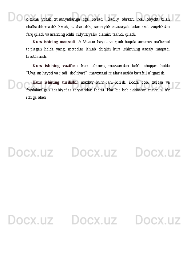 o zicha   yetuk   xususiyatlariga   ega   bo ladi.   Badiiy   obrazni   real   obyekt   bilanʻ ʻ
chalkashtirmaslik   kerak;   u   shartlilik,   ramziylik   xususiyati   bilan   real   voqelikdan
farq qiladi va asarning ichki «illyuziyali» olamini tashkil qiladi.
Kurs   ishining   maqsadi:   A.Muxtor   hayoti   va   ijodi   haqida   umumiy   ma'lumot
to'plagan   holda   yangi   metodlar   ishlab   chiqish   kurs   ishimning   asosiy   maqsadi
hisoblanadi.
Kurs   ishining   vazifasi:   kurs   ishining   mavzusidan   kclib   chiqqan   holda
“Uyg’un hayoti va ijodi, she’riyati”  mavzusini rejalar asosida batafsil o’rganish.
Kurs   ishining   tuzilishi:   mazkur   kurs   ishi   kirish,   ikkita   bob,   xulosa   va
foydalanilgan   adabiyotlar   ro'yxatidan   iborat.   Har   bir   bob   ikkitadan   mavzuni   o'z
ichiga oladi. 