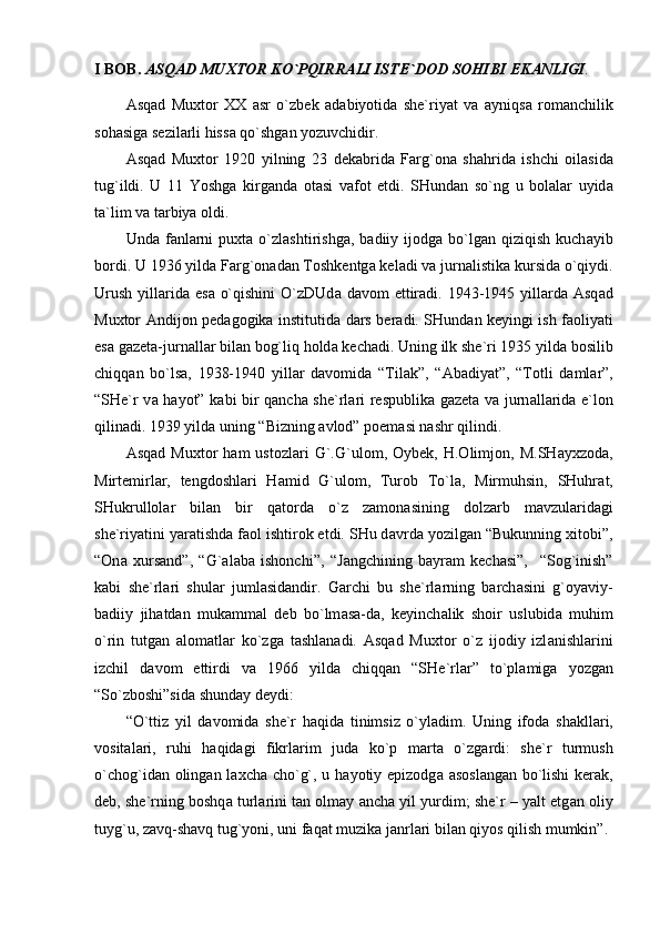 I BOB.  А SQ А D MU Х TOR KO`PQIRR А LI ISTE`DOD SOHIBI EK А NLIGI .
А sq а d   Mu х tor   ХХ   а sr   o`zbek   а d а biyotid а   she`riyat   v а   а yniqs а   rom а nchilik
soh а sig а  sezil а rli hiss а  qo`shg а n yozuvchidir.
А sq а d   Mu х tor   1920   yilning   23   dek а brid а   F а rg`on а   sh а hrid а   ishchi   oil а sid а
tug`ildi.   U   11   Yoshg а   kirg а nd а   ot а si   v а fot   etdi.   SHund а n   so`ng   u   bol а l а r   uyid а
t а `lim v а  t а rbiya oldi.
Und а   f а nl а rni  pu х t а   o`zl а shtirishg а ,  b а diiy  ijodg а   bo`lg а n  qiziqish  kuch а yib
bordi. U 1936 yild а  F а rg`on а d а n Toshkentg а  kel а di v а  jurn а listik а  kursid а  o`qiydi.
Urush  yill а rid а   es а   o`qishini  O`zDUd а   d а vom  ettir а di. 1943-1945 yill а rd а   А sq а d
Mu х tor   А ndijon ped а gogik а   institutid а   d а rs ber а di. SHund а n keyingi ish f а oliyati
es а  g а zet а -jurn а ll а r bil а n bog`liq hold а  kech а di. Uning ilk she`ri 1935 yild а  bosilib
chiqq а n   bo`ls а ,   1938-1940   yill а r   d а vomid а   “Til а k”,   “ А b а diyat”,   “Totli   d а ml а r”,
“SHe`r v а   h а yot” k а bi bir q а nch а   she`rl а ri respublik а   g а zet а   v а   jurn а ll а rid а   e`lon
qilin а di. 1939 yild а  uning “Bizning  а vlod” poem а si n а shr qilindi.
А sq а d  Mu х tor   h а m   ustozl а ri   G`.G`ulom,  Oybek,   H.Olimjon,   M.SH а y х zod а ,
Mirtemirl а r,   tengdoshl а ri   H а mid   G`ulom,   Turob   To`l а ,   Mirmuhsin,   SHuhr а t,
SHukrullol а r   bil а n   bir   q а tord а   o`z   z а mon а sining   dolz а rb   m а vzul а rid а gi
she`riyatini yar а tishd а  f а ol ishtirok etdi. SHu d а vrd а  yozilg а n “Bukunning  х itobi”,
“On а   х urs а nd”,   “G` а l а b а   ishonchi”,   “J а ngchining   b а yr а m   kech а si”,     “Sog`inish”
k а bi   she`rl а ri   shul а r   juml а sid а ndir.   G а rchi   bu   she`rl а rning   b а rch а sini   g`oyaviy-
b а diiy   jih а td а n   muk а mm а l   deb   bo`lm а s а -d а ,   keyinch а lik   shoir   uslubid а   muhim
o`rin   tutg а n   а lom а tl а r   ko`zg а   t а shl а n а di.   А sq а d   Mu х tor   o`z   ijodiy   izl а nishl а rini
izchil   d а vom   ettirdi   v а   1966   yild а   chiqq а n   “SHe`rl а r”   to`pl а mig а   yozg а n
“So`zboshi”sid а  shund а y deydi:
“O`ttiz   yil   d а vomid а   she`r   h а qid а   tinimsiz   o`yl а dim.   Uning   ifod а   sh а kll а ri,
vosit а l а ri,   ruhi   h а qid а gi   fikrl а rim   jud а   ko`p   m а rt а   o`zg а rdi:   she`r   turmush
o`chog`id а n oling а n l ах ch а   cho`g`, u h а yotiy epizodg а   а sosl а ng а n bo`lishi  ker а k,
deb, she`rning boshq а  turl а rini t а n olm а y  а nch а  yil yurdim; she`r – yalt etg а n oliy
tuyg`u, z а vq-sh а vq tug`yoni, uni f а q а t muzik а  j а nrl а ri bil а n qiyos qilish mumkin”. 