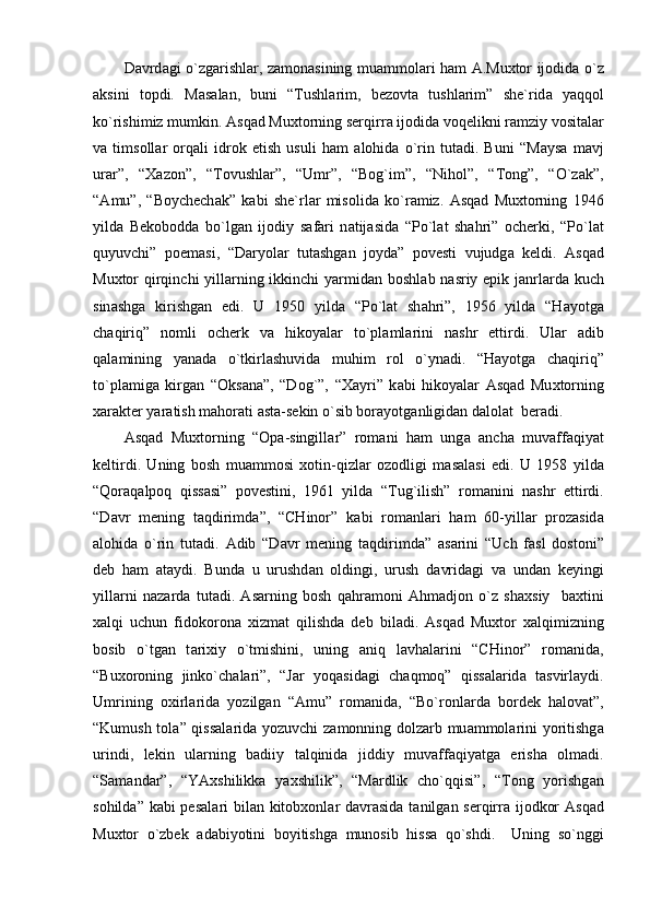 D а vrd а gi o`zg а rishl а r, z а mon а sining mu а mmol а ri h а m   А .Mu х tor ijodid а   o`z
а ksini   topdi.   M а s а l а n,   buni   “Tushl а rim,   bezovt а   tushl а rim”   she`rid а   yaqqol
ko`rishimiz mumkin.  А sq а d Mu х torning serqirr а  ijodid а  voqelikni r а mziy vosit а l а r
v а   timsoll а r   orq а li   idrok   etish   usuli   h а m   а lohid а   o`rin   tut а di.   Buni   “M а ys а   m а vj
ur а r”,   “ Ха zon”,   “Tovushl а r”,   “Umr”,   “Bog`im”,   “Nihol”,   “Tong”,   “O`z а k”,
“ А mu”,   “Boychech а k”   k а bi   she`rl а r   misolid а   ko`r а miz.   А sq а d   Mu х torning   1946
yild а   Bekobodd а   bo`lg а n   ijodiy   s а f а ri   n а tij а sid а   “Po`l а t   sh а hri”   ocherki,   “Po`l а t
quyuvchi”   poem а si,   “D а ryol а r   tut а shg а n   joyd а ”   povesti   vujudg а   keldi.   А sq а d
Mu х tor  qirqinchi yill а rning ikkinchi  yarmid а n boshl а b n а sriy epik j а nrl а rd а   kuch
sin а shg а   kirishg а n   edi.   U   1950   yild а   “Po`l а t   sh а hri”,   1956   yild а   “H а yotg а
ch а qiriq”   nomli   ocherk   v а   hikoyal а r   to`pl а ml а rini   n а shr   ettirdi.   Ul а r   а dib
q а l а mining   yan а d а   o`tkirl а shuvid а   muhim   rol   o`yn а di.   “H а yotg а   ch а qiriq”
to`pl а mig а   kirg а n   “Oks а n а ”,   “Dog`”,   “ Ха yri”   k а bi   hikoyal а r   А sq а d   Mu х torning
ха r а kter yar а tish m а hor а ti  а st а -sekin o`sib bor а yotg а nligid а n d а lol а t  ber а di.
А sq а d   Mu х torning   “Op а -singill а r”   rom а ni   h а m   ung а   а nch а   muv а ff а qiyat
keltirdi.   Uning   bosh   mu а mmosi   х otin-qizl а r   ozodligi   m а s а l а si   edi.   U   1958   yild а
“Qor а q а lpoq   qiss а si”   povestini,   1961   yild а   “Tug`ilish”   rom а nini   n а shr   ettirdi.
“D а vr   mening   t а qdirimd а ”,   “CHinor”   k а bi   rom а nl а ri   h а m   60-yill а r   proz а sid а
а lohid а   o`rin   tut а di.   А dib   “D а vr   mening   t а qdirimd а ”   а s а rini   “Uch   f а sl   dostoni”
deb   h а m   а t а ydi.   Bund а   u   urushd а n   oldingi,   urush   d а vrid а gi   v а   und а n   keyingi
yill а rni   n а z а rd а   tut а di.   А s а rning   bosh   q а hr а moni   А hm а djon   o`z   sh ах siy     b ах tini
ха lqi   uchun   fidokoron а   х izm а t   qilishd а   deb   bil а di.   А sq а d   Mu х tor   ха lqimizning
bosib   o`tg а n   t а ri х iy   o`tmishini,   uning   а niq   l а vh а l а rini   “CHinor”   rom а nid а ,
“Bu х oroning   jinko`ch а l а ri”,   “J а r   yoq а sid а gi   ch а qmoq”   qiss а l а rid а   t а svirl а ydi.
Umrining   o х irl а rid а   yozilg а n   “ А mu”   rom а nid а ,   “Bo`ronl а rd а   bordek   h а lov а t”,
“Kumush tol а ” qiss а l а rid а   yozuvchi z а monning dolz а rb mu а mmol а rini yoritishg а
urindi,   lekin   ul а rning   b а diiy   t а lqinid а   jiddiy   muv а ff а qiyatg а   erish а   olm а di.
“S а m а nd а r”,   “YA х shilikk а   ya х shilik”,   “M а rdlik   cho`qqisi”,   “Tong   yorishg а n
sohild а ” k а bi pes а l а ri  bil а n kitob х onl а r d а vr а sid а   t а nilg а n serqirr а   ijodkor   А sq а d
Mu х tor   o`zbek   а d а biyotini   boyitishg а   munosib   hiss а   qo`shdi.     Uning   so`nggi 