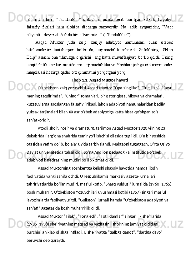 ishl а rid а n   biri     “Tund а likl а r”   s а rl а vh а si   ostid а   berib   borilg а n   estetik,   h а yotiy-
f а ls а fiy   fikrl а ri   h а m   а lohid а   diqq а tg а   s а zovordir.   H а ,   а dib   а ytg а nidek,   “V а qt
o`tyapti!  deymiz!   А slid а  biz o`tyapmiz...” (“Tund а likl а r”). 
А sq а d   Mu х tor   jud а   ko`p   х orijiy   а d а biyot   n а mun а l а ri   bil а n   o`zbek
kitob х onl а rini   t а nishtirg а n   bo`ls а -d а ,   t а rjim а chilik   soh а sid а   Sofoklning   “SHoh
Edip”   а s а rini  on а   tilimizg а   o`girishi    eng k а tt а   muv а ff а qiyati bo`lib qoldi. Uning
t а nqidchilik  а s а rl а ri or а sid а  es а  t а rjim а chilikk а  v а  Yoshl а r ijodig а  oid m а zmundor
m а qol а l а ri hozirg а  q а d а r o`z qimm а tini yo`qotg а ni yo`q.
I bob 1.1. Asqad Muxtor hayoti
Oʻzbekiston xalq yozuvchisi Asqad Muxtor “Opa-singillar”, “Tugʻilish”, “Davr 
mening taqdirimda”, “Chinor” romanlari, bir qator qissa, hikoya va dramalari, 
kuzatuvlarga asoslangan falsafiy lirikasi, jahon adabiyoti namunalaridan badiiy 
yuksak tarjimalari bilan XX asr oʻzbek adabiyotiga katta hissa qoʻshgan soʻz 
sanʼatkoridir.
Atoqli shoir, nosir va dramaturg, tarjimon Asqad Muxtor 1920 yilning 23 
dekabrida Fargʻona shahrida temir yoʻl ishchisi oilasida tugʻildi. Oʻn bir yoshida 
otasidan yetim qolib, bolalar uyida tarbiyalandi. Maktabni tugatgach, Oʻrta Osiyo 
Davlat universitetida tahsil oldi. Soʻng Andijon pedagogika institutida oʻzbek 
adabiyoti kafedrasining mudiri boʻlib xizmat qildi.
Asqad Muxtorning Toshkentga kelishi shaxsiy hayotida hamda ijodiy 
faoliyatida yangi sahifa ochdi. U respublikamiz markaziy gazeta-jurnallari 
tahririyatlarida boʻlim mudiri, masʼul kotib, “Sharq yulduzi” jurnalida (1960–1965) 
bosh muharrir, Oʻzbekiston Yozuvchilari uyushmasi kotibi (1957) singari masʼul 
lavozimlarda faoliyat yuritdi. “Guliston” jurnali hamda “Oʻzbekiston adabiyoti va 
sanʼati” gazetasida bosh muharrirlik qildi.
Asqad Muxtor “Tilak”, “Tong edi”, “Totli damlar” singari ilk sheʼrlarida 
(1935–1938) sheʼriyatning maqsad va vazifasini, shoirning jamiyat oldidagi 
burchini aniklab olishga intiladi. U sheʼriyatga “qalbga qanot”, “dardga davo” 
beruvchi deb qaraydi. 