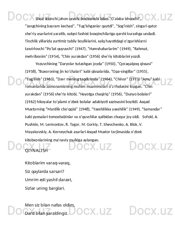 Shoir Ikkinchi jahon urushi boshlanishi bilan “Gʻalaba ishonchi”, 
“Jangchining bayram kechasi”, “Tugʻishganlar qaytdi”, “Sogʻinish”, singari qator 
sheʼriy asarlarini yaratib, xalqni fashist bosqinchilariga qarshi kurashga undadi. 
Tinchlik yillarida yurtimiz tabiiy boyliklarini, xalq hayotidagi oʻzgarishlarni 
tasvirlovchi “Poʻlat quyuvchi” (1947), “Hamshaharlarim” (1949), “Rahmat, 
mehribonim” (1954), “Chin yurakdan” (1956) sheʼriy kitoblarini yozdi.
Yozuvchining “Daryolar tutashgan joyda” (1950), “Qoraqalpoq qissasi” 
(1958), “Buxoroning jin koʻchalari” kabi qissalarida, “Opa-singillar” (1955), 
“Tugʻilish” (1963), “Davr mening taqdirimda” (1964), “Chinor” (1973) “Amu” kabi 
romanlarida zamonamizning muhim muammolari oʻz ifodasini topgan. “Chin 
yurakdan” (1956) sheʼriy kitobi, “Hayotga chaqiriq” (1956), “Dunyo bolalari” 
(1962) hikoyalar toʻplami oʻzbek bolalar adabiyoti xazinasini boyitdi. Asqad 
Muxtorning “Mardlik choʻqqisi” (1948), “Yaxshilikka yaxshilik” (1949), “Samandar”
kabi pyesalari tomoshabinlar va oʻquvchilar qalbidan chuqur joy oldi.   Sofokl, A. 
Pushkin, M. Lermontov, R. Tagor, M. Gorkiy, T. Shevchenko, A. Blok, V. 
Mayakovskiy, A. Korneychuk asarlari Asqad Muxtor tarjimasida oʻzbek 
kitobxonlarining maʼnaviy mulkiga aylangan.
QIY N A LISH
Kitoblarim varaq-varaq,  
Siz qaylarda sarsari?  
Umrim edi yashil daraxt,
Sizlar uning barglari.
 
M е n siz bilan nafas oldim,  
Dard bilan yaraldingiz.   