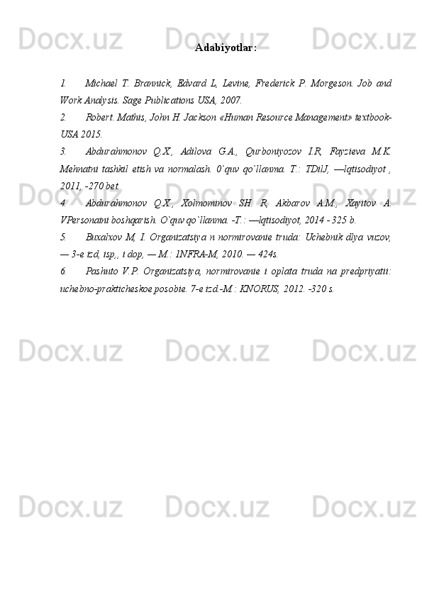 Adabiyotlar:
1. Michael   T.   Brannick,   Edvard   L,   Levine,   Frederick   P.   Morgeson.   Job   and
Work Analysis. Sage Publications USA, 2007.
2. Robert. Mathis, John H. Jackson «Human Resource Management» textbook-
USA 2015.
3. Abdurahmonov   Q.X.,   Adilova   G.A.,   Qurboniyozov   I.R,   Fayzieva   M.K.
Mehnatni   tashkil   etish   va   normalash.   0`quv   qo`llanma.   T.:   TDilJ,   ―lqtisodiyot   ,
2011, -270  bet.
4. Abdurahmonov   Q.X.,   Xolmominov   SH.   R,   Akbarov   A.M.,   Xayitov   A.
VPersonaini boshqarish. O`quv qo`llanma.  -T.:  ―lqtisodiyot,  2014 - 325  b.
5. Bu х al хо v   M ,   I .   О rganizatsiya   n   n о rmir о vani е   truda :   Uch е bnik   dlya   vuz о v ,
— 3-е  izd ,  isp ,,  i   d о p , —  M .: 1 NFRA - M , 2010. — 424 s .
6. Pashut о   V . P .   О rganizatsiya ,   n о rmir о vani е   i   о plata   truda   na   pr е dpriyatii :
uch е bn о- praktich е sk ое  p о s о bi е.  7-е izd.-M.: KNОRUS,  2012. -320  s. 