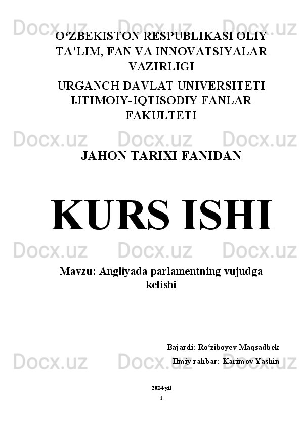 O ZBEKISTON RESPUBLIKASI OLIYʻ
TA’LIM, FAN VA INNOVATSIYALAR
VAZIRLIGI 
URGANCH DAVLAT UNIVERSITETI
IJTIMOIY-IQTISODIY FANLAR
FAKULTETI 
JAHON TARIXI FANIDAN  
KURS ISHI  
Mavzu: Angliyada parlamentning vujudga
kelishi 
        Bajardi: Ro ziboyev Maqsadbek	
ʻ
Ilmiy rahbar: Karimov Yashin 
2024-yil
1 