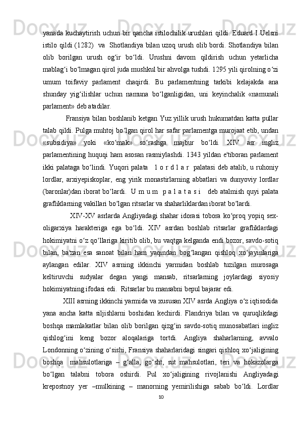 yanada kuchaytirish uchun  bir  qancha  istilochilik urushlari  qildi. Eduard I  Uelsni
istilo qildi (1282)   va   Shotlandiya bilan uzoq urush olib bordi. Shotlandiya bilan
olib   borilgan   urush   og ir   bo ldi.   Urushni   davom   qildirish   uchun   yetarlichaʻ ʻ
mablag i bo lmagan qirol juda mushkul bir ahvolga tushdi. 1295 yili qirolning o zi	
ʻ ʻ ʻ
umum   toifaviy   parlament   chaqirdi.   Bu   parlamentning   tarkibi   kelajakda   ana
shunday   yig ilishlar   uchun   namuna   bo lganligidan,   uni   keyinchalik   «namunali	
ʻ ʻ
parlament» deb atadilar. 
                   Fransiya bilan boshlanib ketgan Yuz yillik urush hukumatdan katta pullar
talab qildi. Pulga muhtoj bo lgan qirol har safar parlamentga murojaat etib, undan	
ʻ
«subsidiya»   yoki   «ko mak»   so rashga   majbur   bo ldi.   XIV   asr   ingliz	
ʻ ʻ ʻ
parlamentining  huquqi  ham  asosan   rasmiylashdi.  1343  yildan  e'tiboran  parlament
ikki palataga bo lindi. Yuqori palata     l o r d l  a r    palatasi  deb atalib, u ruhoniy	
ʻ
lordlar,   arxiyepiskoplar,   eng   yirik   monastirlarning   abbatlari   va   dunyoviy   lordlar
(baronlar)dan iborat bo lardi.   U m u m   p a l a t a s i     deb atalmish quyi palata	
ʻ
grafliklarning vakillari bo lgan ritsarlar va shaharliklardan iborat bo lardi.  	
ʻ ʻ
                     XIV-XV asrlarda  Angliyadagi   shahar  idorasi  tobora ko proq  yopiq sex-	
ʻ
oligarxiya   harakteriga   ega   bo ldi.   XIV   asrdan   boshlab   ritsarlar   grafliklardagi	
ʻ
hokimiyatni o z qo llariga kiritib olib, bu vaqtga kelganda endi bozor, savdo-sotiq	
ʻ ʻ
bilan,   ba'zan   esa   sanoat   bilan   ham   yaqindan   bog langan   qishloq   xo jayinlariga	
ʻ ʻ
aylangan   edilar.   XIV   asrning   ikkinchi   yarmidan   boshlab   tuzilgan   murosaga
keltiruvchi   sudyalar   degan   yangi   mansab,   ritsarlarning   joylardagi   siyosiy
hokimiyatning ifodasi edi.  Ritsarlar bu mansabni bepul bajarar edi.
          XIII asrning ikkinchi yarmida va xususan XIV asrda Angliya o z iqtisodida	
ʻ
yana   ancha   katta   siljishlarni   boshidan   kechirdi.   Flandriya   bilan   va   quruqlikdagi
boshqa   mamlakatlar   bilan   olib   borilgan   qizg in   savdo-sotiq   munosabatlari   ingliz	
ʻ
qishlog ini   keng   bozor   aloqalariga   tortdi.   Angliya   shaharlarning,   avvalo	
ʻ
Londonning o zining o sishi, Fransiya shaharlaridagi singari qishloq xo jaligining	
ʻ ʻ ʻ
boshqa     mahsulotlariga   –   g alla,   go sht,   sut   mahsulotlari,   teri   va   hokazolarga	
ʻ ʻ
bo lgan   talabni   tobora   oshirdi.   Pul   xo jaligining   rivojlanishi   Angliyadagi	
ʻ ʻ
krepostnoy   yer   –mulkining   –   manorning   yemirilishiga   sabab   bo ldi.   Lordlar	
ʻ
10 