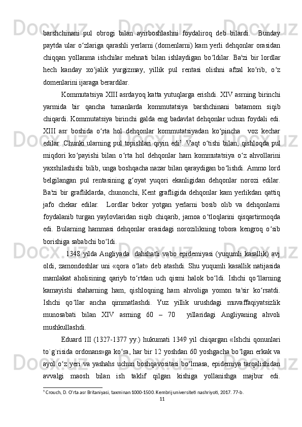 barshchinani   pul   obrogi   bilan   ayirboshlashni   foydaliroq   deb   bilardi.     Bunday
paytda  ular   o zlariga  qarashli  yerlarni  (domenlarni)   kam  yerli  dehqonlar   orasidanʻ
chiqqan   yollanma   ishchilar   mehnati   bilan   ishlaydigan   bo ldilar.   Ba'zi   bir   lordlar	
ʻ
hech   kanday   xo jalik   yurgizmay,   yillik   pul   rentasi   olishni   afzal   ko rib,   o z	
ʻ ʻ ʻ
domenlarini ijaraga berardilar. 
Kommutatsiya XIII asrdayo q   katta yutuqlarga erishdi. XIV asrning birinchi
yarmida   bir   qancha   tumanlarda   kommutatsiya   barshchinani   batamom   siqib
chiqardi. Kommutatsiya birinchi  galda eng badavlat  dehqonlar  uchun foydali edi.
XIII   asr   boshida   o rta   hol   dehqonlar   kommutatsiyadan   ko pincha     voz   kechar	
ʻ ʻ
edilar. Chunki  ularning pul topishlari  qiyin edi 5
. Vaqt  o tishi  bilan, qishloqda pul	
ʻ
miqdori   ko payishi   bilan   o rta   hol   dehqonlar   ham   kommutatsiya   o z   ahvollarini	
ʻ ʻ ʻ
yaxshilashishi bilib, unga boshqacha nazar bilan qaraydigan bo lishdi. Ammo lord	
ʻ
belgilangan   pul   rentasining   g oyat   yuqori   ekanligidan   dehqonlar   norozi   edilar.	
ʻ
Ba'zi   bir   grafliklarda,   chunonchi,   Kent   grafligida   dehqonlar   kam   yerlikdan   qattiq
jafo   chekar   edilar.     Lordlar   bekor   yotgan   yerlarni   bosib   olib   va   dehqonlarni
foydalanib   turgan   yaylovlaridan   siqib   chiqarib,   jamoa   o tloqlarini   qisqartirmoqda	
ʻ
edi.   Bularning   hammasi   dehqonlar   orasidagi   norozilikning   tobora   kengroq   o sib	
ʻ
borishiga sababchi bo ldi.	
ʻ
                  1348   yilda  Angliyada     dahshatli   vabo  epidemiyasi   (yuqumli   kasallik)   avj
oldi,   zamondoshlar   uni   «qora   o lat»   deb   atashdi.   Shu   yuqumli   kasallik   natijasida	
ʻ
mamlakat   aholisining   qariyb   to rtdan   uch   qismi   halok   bo ldi.   Ishchi   qo llarning
ʻ ʻ ʻ
kamayishi   shaharning   ham,   qishloqning   ham   ahvoliga   yomon   ta'sir   ko rsatdi.	
ʻ
Ishchi   qo llar   ancha   qimmatlashdi.   Yuz   yillik   urushdagi   muvaffaqiyatsizlik	
ʻ
munosabati   bilan   XIV   asrning   60   –   70     yillaridagi   Angliyaning   ahvoli
mushkullashdi. 
Eduard  III  (1327-1377 yy.)   hukumati   1349 yil   chiqargan «Ishchi   qonunlari
to`g`risida ordonans»ga ko ra, har bir 12 yoshdan 60 yoshgacha bo lgan erkak va	
ʻ ʻ
ayol  o z  yeri  va yashahs  uchun boshqavositasi  bo lmasa,  epidemiya tarqalishidan	
ʻ ʻ
avvalgi   maosh   bilan   ish   taklif   qilgan   kishiga   yollanishga   majbur   edi.
5
 Crouch, D. O'rta asr Britaniyasi, taxminan 1000-1500. Kembrij universiteti nashriyoti, 2017. 77-b. 
11 