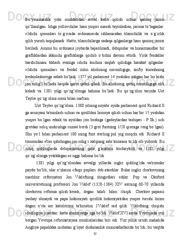 Bo ysunmaslik   yoki   muddatidan   avval   ketib   qolish   uchun   qamoq   jazosiʻ
qo llanilgan. Ishga yollovchilar ham yuqori maosh tayinlashsa, jarima to laganlar.
ʻ ʻ
«Ishchi   qonunlari   to`g`risida   ordonans»da   ishlamasdan   tilamchilik   va   o`g`irlik
qilib yurish taqiqlanadi. Hatto, tilamchilarga sadaqa qilganlarga ham qamoq jazosi
bеriladi. Ammo bu ordonans joylarda bajarilmadi, dеhqonlar va hunarmandlar bir
grafliklardan   ikkinchi   grafliklarga   qochib   o`tishni   davom   ettirdi.   Yirik   feodallar
barshchinani   tiklash   evaziga   ishchi   kuchini   saqlab   qolishga   harakat   qilganlar.
«Ishchi   qonunlar»   va   feodal   zulm   aholining   noroziligiga,   sinfiy   kurashning
keskinlashuviga sabab bo ladi. 	
ʻ 1377 yil parlament 14 yoshdan oshgan har bir kishi
jon solig I to lashi haqida qaror qabul qiladi. Bu aholining qattiq noroziligiga olib	
ʻ ʻ
keladi   va   1381   yilgi   qo zg olonga   bahona   bo ladi.   Bu   qo`zg`olon   tarixda   Uot	
ʻ ʻ ʻ
Tayl е r qo`zg`oloni nomi bilan ma'lum.
          Uot Tayler qo zg oloni. 	
ʻ ʻ 1380 yilning noyabr oyida parlam е nt qirol Richard II
ga armiyani ta'minlash uchun va qirollikni himoya qilish uchun har bir 15 yoshdan
yuqori   bo`lgan   erkak   va   ayoldan   jon   boshiga   (gadoylardan   tashqari   -   P.Sh.)   uch
grotdan soliq undirishga ruxsat b е rdi (3 grot funtning 1/20 qismiga t е ng bo`lgan).
Shu   yo`l   bilan   parlam е nt   100   ming   funt   st е rling   pul   yig`moqchi   edi.   Richard   II
tomonidan e'lon qshshngan jon solig`i xalqning sabr kosasini to`ldi-rib yubordi. Bu
soliq   qishloqlarda   d е hqonlarning   qahr   g`azabini   kuchaytirdi   va   1381   yilgi
qo`zg`olonga y е taklagan so`nggi bahona bo`ldi.
1381   yilgi   qo zg olondan   avvalgi   yillarda   ingliz   qishlog ida   va'zxonlar
ʻ ʻ ʻ
paydo bo lib, ular o zlarini «faqir poplar» deb atardilar. Bular ingliz cherkovining	
ʻ ʻ
mashhur   reformatori   Jon   Viklefning   shogirdlari   edilar.   Pop   va   Oksford
universitetining   professori   Jon   Viklef   (1320-1384)   XIV   asrning   60-70   yillarida
cherkovni   reforma   qilish   kerak,     degan     talab     bilan     chiqdi.     Cherkov   papasiz
yashay   olmaydi   va   papa   hokimiyati   qirollik   hokimiyatidan   yuqori   turishi   lozim
degan   o rta   asr   katolitizmi   ta'limotini   J.Viklef   rad   qildi.   Viklefning   chiqishi
ʻ
ideologiya jixatdan  katta ahamiyatga ega bo ldi. Viklef XVI asrda Yevropada yuz	
ʻ
bergan  Yevropa  reformatsiyasi   muxlisilaridan   biri   edi.  Yuz  yillik  urush  mahalida
Angliya papalikka  nisbatan  g oyat   dushmanlik munosabatlarida  bo ldi, bu  vaqtda	
ʻ ʻ
12