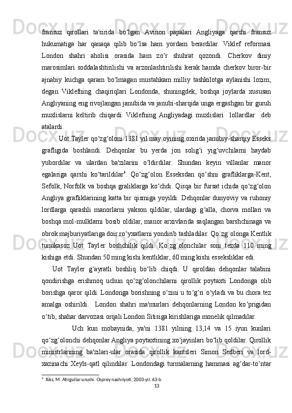 fransuz   qirollari   ta'sirida   bo lgan   Avinon   papalari   Angliyaga   qarshi   fransuzʻ
hukumatiga   har   qanaqa   qilib   bo lsa   ham   yordam   berardilar.   Viklef   reformasi	
ʻ
London   shahri   aholisi   orasida   ham   zo r   shuhrat   qozondi.   Cherkov   diniy	
ʻ
marosimlari   soddalashtirilishi   va   arzonlashtirilishi   kerak   hamda   cherkov   biror-bir
ajnabiy   kuchga   qaram   bo lmagan   mustahkam   milliy   tashkilotga   aylanishi   lozim,	
ʻ
degan   Viklefning   chaqiriqlari   Londonda,   shuningdek,   boshqa   joylarda   xususan
Angliyaning eng rivojlangan janubida va janubi-sharqida unga ergashgan bir guruh
muxlislarni   keltirib   chiqardi.   Viklefning   Angliyadagi   muxlislari     lollardlar     deb
atalardi. 
         Uot Tayler qo zg oloni 1381 yil may oyining oxirida janubiy-sharqiy Esseks	
ʻ ʻ
grafligida   boshlandi.   Dehqonlar   bu   yerda   jon   solig i   yig uvchilarni   haydab	
ʻ ʻ
yubordilar   va   ulardan   ba'zilarini   o ldirdilar.   Shundan   keyin   villanlar   manor	
ʻ
egalariga   qarshi   ko tarildilar	
ʻ 6
.   Qo zg olon   Esseksdan   qo shni   grafliklarga-Kent,	ʻ ʻ ʻ
Sefolk, Norfolk va boshqa graliklarga ko chdi. Qisqa bir fursat ichida qo zg olon	
ʻ ʻ ʻ
Angliya grafliklarining katta bir qismiga yoyildi. Dehqonlar dunyoviy va ruhoniy
lordlarga   qarashli   manorlarni   yakson   qildilar,   ulardagi   g alla,   chorva   mollari   va	
ʻ
boshqa mol-mulklarni bosib oldilar, manor arxivlarida saqlangan barshchinaga va
obrok majburiyatlariga doir ro yxatlarni yondirib tashladilar. Qo`zg`olonga K	
ʻ е ntlik
tunukasoz   Uot   Tayl е r   boshchilik   qildi.   Ko`zg`olonchilar   soni   t е zda   110   ming
kishiga  е tdi. Shundan 50 ming kishi k е ntliklar, 60 ming kishi ess е ksliklar edi.
Uot   Tayler   g ayratli   boshliq   bo lib   chiqdi.   U   qiroldan   dehqonlar   talabini	
ʻ ʻ
qondirishga   erishmoq   uchun   qo zg olonchilarni   qirollik   poytaxti   Londonga   olib	
ʻ ʻ
borishga qaror qildi. Londonga borishning o zini u to g ri o yladi va bu chora tez	
ʻ ʻ ʻ ʻ
amalga   oshirildi.     London   shahri   ma'murlari   dehqonlarning   London   ko prigidan	
ʻ
o tib, shahar darvozasi orqali London Sitisiga kirishlariga monelik qilmadilar.	
ʻ
                Uch   kun   mobaynida,   ya'ni   1381   yilning   13,14   va   15   iyun   kunlari
qo zg olonchi dehqonlar Angliya poytaxtining xo jayinlari bo lib qoldilar. Qirollik
ʻ ʻ ʻ ʻ
ministrlarining   ba'zilari-ular   orasida   qirollik   kantsleri   Simon   Sedberi   va   lord-
xazinachi   Xeyls-qatl   qilindilar.   Londondagi   turmalarning   hammasi   ag dar-to ntar	
ʻ ʻ
6
  Xiks, M. Atirgullar urushi. Osprey nashriyoti, 2003-yil. 63-b. 
13 