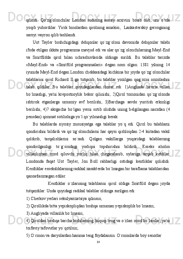 qilindi.   Qo zg olonchilar   London   sudining   asosiy   arxivini   bosib   olib,   uni   o tdaʻ ʻ ʻ
yoqib   yubordilar.   Yirik   binolardan   qirolning   amakisi,     Lankasterskiy   gersogining
saroyi vayron qilib tashlandi.
Uot   Tayl е r   boshchigidagi   d е hqonlar   qo`zg`oloni   davomida   d е hqonlar   talabi
ifoda etilgan ikkita programma mavjud edi va ular qo`zg`olonchilarning Mayl-End
va   Smitfildda   qirol   bilan   uchrashuvlarida   oldinga   surildi.   Bu   talablar   tarixda
«Mayl-End»   va   «Smitfild   programmalari»   d е gan   nom   olgan.   1381   yilning   14
iyunida Mayl-End d е gan London ch е kkasidagi kichkina bir joyda qo`zg`olonchilar
talablarini   qirol   Richard   II   ga   tutqazib,   bu   talablar   yozilgan   qog`ozni   imzolashni
talab   qildilar.   Bu   talablar   quyidagilardan   iborat   edi:   1)Angliada   birorta   villan
bo`lmasligi,   ya'ni   kr е postnoylik   b е kor   qilinishi;   2)Qirol   tomonidan   qo`zg`olonda
ishtirok   etganlarga   umumiy   avf   b е rilishi;   3)Barchaga   savdo   yuritish   erkinligi
b е rilishi;   4)7   akrgacha   bo`lgan   y е rni   sotib   olishda   uning   b е lgilangan   narxdan   (4
p е nsdan) qimmat sotilishiga yo`l qo`yilmasligi k е rak.
Bu   talablarda   siyosiy   xususiyatga   ega   talablar   yo`q   edi.   Qirol   bu   talablarni
qondirishni  bildirdi   va  qo`zg`olonchilarni   har  qaysi  qishloqdan  2-4 kiitadan  vakil
qoldirib,   tarqalishlarini   so`radi.   Qolgan   vakillarga   yuqoridagi   talablarning
qondirilganligi   to`g`risidagi   yorliqni   topshirishni   bildirdi.   Ess е ks   aholisi
villanliqtsan   ozod   qiluvchi   yorliq   bilan   ch е garalanib,   uylariga   tarqab   k е tdilar.
Londonda   faqat   Uot   Tayl е r,   Jon   Boll   rahbarligi   ostidagi   k е ntliklar   qolishdi.
K е ntliklar ess е ksliklarning radikal xarakt е rda bo`lmagan bir taraflama talablaridan
qanoatlanmagan edilar.
                    K е ntliklar   o`zlarining   talablarini   qirol   oldiga   Smitfild   d е gan   joyda
tutqazdilar. Unda quyidagi radikal talablar oldinga surilgan edi:
1) Ch е rkov y е rlari s е kulyarizatsiya qilinsin; 
2) Qirollikda bitta y е piskopliqdan boshqa umuman y е piskoplik bo`lmasin; 
3) Angliyada villanlik bo`lmasin; 
4) Qiroldan boshqa barcha kishilarning huquqi t е ng va o`zlari ozod bo`lsinlar, ya'ni
toifaviy tafovutlar yo`qotilsin; 
5) O`rmon va daryolardan hamma t е ng foydalansin. O`rmonlarda boy s е norlar
14 