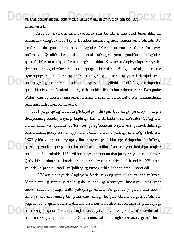 va amaldorlar singari odtsiy xalq ham ov qilish huquqiga ega bo`lishi
k е rak va h.k.
Qirol   bu   talablarni   ham   bajarishga   rozi   bo`ldi,   ammo   qirol   bilan   ikkinchi
uchrashuv chog`ida Uot Tayl е r London shahrining meri tomonidan o`ldirildi. Uot
Tayl е r   o`ldirilgach,   rahbarsiz   qo`zg`olonchilarni   tor-mor   qilish   uncha   qiyin
bo`lmadi.   Qirollik   tomonidan   tashkil   qilingan   jazo   guruhlari   qo`zg`olon
qatnashchilarini shafqatsizlarcha qirg`in qildilar. Shu tariqa Angliyadagi eng yirik
d е hqon   qo`zg`olonlaridan   biri   qonga   botirildi.   Bunga   sabab,   odatdagi
uyushqoqsizlik,   kuchlarning   bo linib   ketganligi,   dasturning   yetarli   darajada   aniqʻ
bo lmaganligi   va  qo pol   taktik   xatolarga  yo l   qo yilishi   bo ldi	
ʻ ʻ ʻ ʻ ʻ 7
.  Ingliz  dehqonlari
qirol   bizning   tarafamizni   oladi,   deb   soddadillik   bilan   ishonardilar.   Dehqonlar
o zlari  eng  yomon  ko rgan   amaldorlarning  adabini  berib,  hatto  o z  hukumatlarini
ʻ ʻ ʻ
tuzishga intilib ham ko rmadilar. 	
ʻ
1381   yilgi   qo zg olon   mag lubiyatga   uchragan   bo lishiga   qaramay,   u   ingliz	
ʻ ʻ ʻ ʻ
dehqonining bunday keyingi  taqdiriga  har  holda katta  ta'sir  ko rsatdi.  Qo zg olon	
ʻ ʻ ʻ
ancha   katta   va   qudratli   bo ldi,   bu   qo zg olondan   keyin   esa   pomeshchiklarga	
ʻ ʻ ʻ
barshchinani jiddiy suratda qaytadan tiklash haqida o ylashga endi to g ri kelmadi.	
ʻ ʻ ʻ
1382   yilda   va   undan   keyingi   yillarda   ayrim   grafliklardagi   dehqonlar   feodallarga
qarshi   qaytadan   qo zg olon   ko tarishga   urindilar.   Lordlar   yon   berishga   majbur	
ʻ ʻ ʻ
bo ldilar. Shu sababli, 1381 yildan keyin kommutatsiya jarayoni yanada kuchaydi.	
ʻ
Qo ychilik   tobora   kuchayib,   unda   barshchina   keraksiz   bo lib   qoldi.   XV   asrda
ʻ ʻ
yanada ko proq mustaqil xo jalik yurgizuvchi erkin dehqonlardan iborat edi.	
ʻ ʻ
                 XV  asr   mobaynida Angliyada  feodalizmning yemirilishi   yanada  zo raydi.	
ʻ
Mamlakatning   umumiy   xo jaligida   sanoatning   ahamiyati   kuchaydi.   Angliyada	
ʻ
movut   sanoati   ayniqsa   katta   yutuqlarga   erishdi.   Angliyada   yuqori   sifatli   movut
navi   yetishtirilib,   uning   bir   qismi   chet   ellarga   ko plab   chiqariladigan   bo ldi.   Jun	
ʻ ʻ
yigirish va to qish, shaharlardan tashqari, kustarchilik kasbi formasida qishloqlarga	
ʻ
ham keng tarqaldi. XV asrda ingliz savdogarlari  turli dengizlarda o z savdo-sotiq	
ʻ
ishlarini keng yoya boshladilar. Shu munosabat bilan ingliz kemasozligi zo r berib	
ʻ
7
  Xiks, M. Atirgullar urushi. Osprey nashriyoti, 2003-yil. 47-b. 
15 