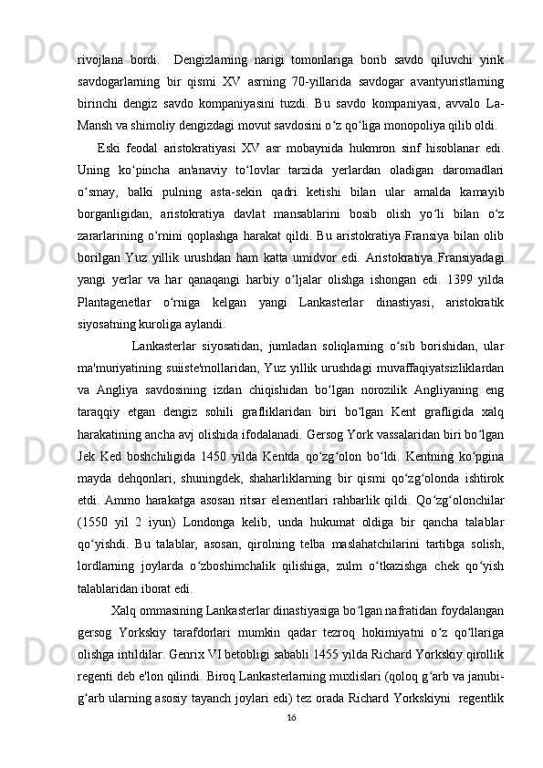 rivojlana   bordi.     Dengizlarning   narigi   tomonlariga   borib   savdo   qiluvchi   yirik
savdogarlarning   bir   qismi   XV   asrning   70-yillarida   savdogar   avantyuristlarning
birinchi   dengiz   savdo   kompaniyasini   tuzdi.   Bu   savdo   kompaniyasi,   avvalo   La-
Mansh va shimoliy dengizdagi movut savdosini o z qo liga monopoliya qilib oldi.ʻ ʻ
Eski   feodal   aristokratiyasi   XV   asr   mobaynida   hukmron   sinf   hisoblanar   edi.
Uning   ko pincha   an'anaviy   to lovlar   tarzida   yerlardan   oladigan   daromadlari	
ʻ ʻ
o smay,   balki   pulning   asta-sekin   qadri   ketishi   bilan   ular   amalda   kamayib	
ʻ
borganligidan,   aristokratiya   davlat   mansablarini   bosib   olish   yo li   bilan   o z	
ʻ ʻ
zararlarining   o rnini   qoplashga   harakat   qildi.   Bu   aristokratiya   Fransiya   bilan   olib	
ʻ
borilgan   Yuz   yillik   urushdan   ham   katta   umidvor   edi.   Aristokratiya   Fransiyadagi
yangi   yerlar   va   har   qanaqangi   harbiy   o ljalar   olishga   ishongan   edi.   1399   yilda	
ʻ
Plantagenetlar   o rniga   kelgan   yangi   Lankasterlar   dinastiyasi,   aristokratik	
ʻ
siyosatning kuroliga aylandi.
                  Lankasterlar   siyosatidan,   jumladan   soliqlarning   o sib   borishidan,   ular	
ʻ
ma'muriyatining   suiiste'mollaridan,   Yuz   yillik  urushdagi   muvaffaqiyatsizliklardan
va   Angliya   savdosining   izdan   chiqishidan   bo lgan   norozilik   Angliyaning   eng	
ʻ
taraqqiy   etgan   dengiz   sohili   grafliklaridan   biri   bo lgan   Kent   grafligida   xalq	
ʻ
harakatining ancha avj olishida ifodalanadi. Gersog York vassalaridan biri bo lgan	
ʻ
Jek   Ked   boshchiligida   1450   yilda   Kentda   qo zg olon   bo ldi.   Kentning   ko pgina	
ʻ ʻ ʻ ʻ
mayda   dehqonlari,   shuningdek,   shaharliklarning   bir   qismi   qo zg olonda   ishtirok	
ʻ ʻ
etdi.   Ammo   harakatga   asosan   ritsar   elementlari   rahbarlik   qildi.   Qo zg olonchilar	
ʻ ʻ
(1550   yil   2   iyun)   Londonga   kelib,   unda   hukumat   oldiga   bir   qancha   talablar
qo yishdi.   Bu   talablar,   asosan,   qirolning   telba   maslahatchilarini   tartibga   solish,	
ʻ
lordlarning   joylarda   o zboshimchalik   qilishiga,   zulm   o tkazishga   chek   qo yish	
ʻ ʻ ʻ
talablaridan iborat edi.
          Xalq ommasining Lankasterlar dinastiyasiga bo lgan nafratidan foydalangan	
ʻ
gersog   Yorkskiy   tarafdorlari   mumkin   qadar   tezroq   hokimiyatni   o z   qo llariga	
ʻ ʻ
olishga intildilar. Genrix VI betobligi sababli 1455 yilda Richard Yorkskiy qirollik
regenti deb e'lon qilindi. Biroq Lankasterlarning muxlislari (qoloq g arb va janubi-
ʻ
g arb ularning asosiy tayanch joylari edi) tez orada Richard Yorkskiyni   regentlik	
ʻ
16 