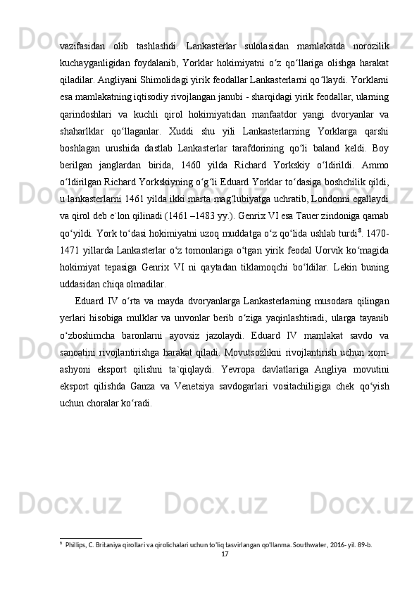 vazifasidan   olib   tashlashdi.   Lankasterlar   sulolasidan   mamlakatda   norozilik
kuchayganligidan   foydalanib,   Yorklar   hokimiyatni   o z   qo llariga   olishga   harakatʻ ʻ
qiladilar. Angliyani Shimolidagi yirik feodallar Lankasterlarni qo llaydi. Yorklarni	
ʻ
esa mamlakatning iqtisodiy rivojlangan janubi - sharqidagi yirik feodallar, ularning
qarindoshlari   va   kuchli   qirol   hokimiyatidan   manfaatdor   yangi   dvoryanlar   va
shaharlklar   qo llaganlar.   Xuddi   shu   yili   Lankasterlarning   Yorklarga   qarshi	
ʻ
boshlagan   urushida   dastlab   Lankasterlar   tarafdorining   qo li   baland   keldi.   Boy	
ʻ
berilgan   janglardan   birida,   1460   yilda   Richard   Yorkskiy   o ldirildi.   Ammo	
ʻ
o ldirilgan Richard Yorkskiyning o g li Eduard Yorklar to dasiga boshchilik qildi,	
ʻ ʻ ʻ ʻ
u lankasterlarni 1461 yilda ikki marta mag lubiyatga uchratib, Londonni egallaydi	
ʻ
va qirol deb e`lon qilinadi (1461 –1483 yy.). Genrix VI esa Tauer zindoniga qamab
qo yildi. York to dasi hokimiyatni uzoq muddatga o z qo lida ushlab turdi	
ʻ ʻ ʻ ʻ 8
. 1470-
1471 yillarda Lankasterlar   o z  tomonlariga  o tgan  yirik feodal  Uorvik ko magida	
ʻ ʻ ʻ
hokimiyat   tepasiga   Genrix   VI   ni   qaytadan   tiklamoqchi   bo ldilar.   Lekin   buning	
ʻ
uddasidan chiqa olmadilar. 
Eduard   IV   o rta   va   mayda   dvoryanlarga   Lankasterlarning   musodara   qilingan	
ʻ
yerlari   hisobiga   mulklar   va   unvonlar   berib   o ziga   yaqinlashtiradi,   ularga   tayanib	
ʻ
o zboshimcha   baronlarni   ayovsiz   jazolaydi.   Eduard   IV   mamlakat   savdo   va	
ʻ
sanoatini   rivojlantirishga   harakat   qiladi.   Movutsozlikni   rivojlantirish   uchun   xom-
ashyoni   eksport   qilishni   ta`qiqlaydi.   Yevropa   davlatlariga   Angliya   movutini
eksport   qilishda   Ganza   va   Venetsiya   savdogarlari   vositachiligiga   chek   qo yish	
ʻ
uchun choralar ko radi.	
ʻ
8
  Phillips, C. Britaniya qirollari va qirolichalari uchun to'liq tasvirlangan qo'llanma. Southwater, 2016- yil. 89-b. 
17 