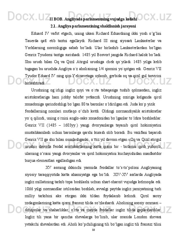 II BOB. Angliyada parlamentning vujudga kelishi
2.1. Angliya parlamentining shakllanish jarayoni
Eduard   IV   vafot   etgach,   uning   ukasi   Richard   Eduardning   ikki   yosh   o g liniʻ ʻ
Tauerda   qatl   etib   taxtni   egallaydi.   Richard   III   ning   siyosati   Lankasterlar   va
Yorklarning   noroziligiga   sabab   bo ladi.   Ular   birlashib   Lankasterlardan   bo lgan	
ʻ ʻ
Genrix Tyudorni taxtga surishadi. 1485 yil Bosvort jangida Richard halok bo ladi.	
ʻ
Shu   urush   bilan   Oq   va   Qizil   Atirgul   urushiga   ch е k   qo`yiladi.   1485   yilga   k е lib
tugagan bu urushda Angliya o`z aholisining 1/4 qismini yo`qotgan edi. Genrix VII
Tyudor Eduard IV ning qizi Yelizavetaga uylanib, gerbida oq va qizil gul tasvirini
birlashtiradi. 
Urushning   og`irligi   ingliz   quyi   va   o`rta   tabaqasiga   tushib   qolmasdan,   ingliz
aristokratlariga   ham   jiddiy   talofat   y е tkazdi.   Urushning   oxiriga   k е lganda   qirol
xonadoniga qarindoshligi bo`lgan 80 ta baronlar o`ldirilgan edi. Juda ko`p yirik
f е odallarning   nomlari   mutlaqo   o chib   k	
ʻ е tdi.   Oldingi   normandiyalik   aristokratlar
yo`q qilindi, uning o`rnini anglo-saks xonadonidan bo`lganlar to`ldira boshladilar.
Genrix   VII   (1485   –   1603yy.)   yangi   dvoryanlarga   tayanib   qirol   hokimiyatini
mustahkamlash   uchun   baronlarga   qarshi   kurash   olib   boradi.   Bu   vazifani   bajarish
Genrix VII ga shu bilan osonlashganki, o`ttiz yil davom etgan «Oq va Qizil atirgul
urushi»   davrida   feodal   aristokratlarning   katta   qismi   bir   -   birlarini   qirib   yuborib,
ularning o rnini yangi dvoryanlar va qirol hokimiyatini kuchayishidan manfaatdor	
ʻ
burjua elementlari egallashgan edi.
XV   asrning   ikkinchi   yarmida   feodallar   to s-to poloni   Angliyaning	
ʻ ʻ
siyosiy   taraqqiyotida   katta   ahamiyatga   ega   bo ldi.     XIV-XV   asrlarda   Angliyada	
ʻ
ingliz millatining tarkib topa boshlashi uchun shart-sharoit vujudga kelmoqda edi.
1066 yilgi normandlar istilosidan boshlab, avvalgi paytda ingliz jamiyatining turli
milliy   tarkibini   aks   etirgan   ikki   tildan   foydalanib   kelindi.   Qirol   saroy
zodagonlarining katta qismi fransuz tilida so zlashardi. Aholining asosiy ommasi –	
ʻ
dehqonlar   va   shaharliklar,   o rta   va   mayda   feodallar   ingliz   tilida   gaplashardilar.	
ʻ
Ingliz   tili   yana   bir   qancha   shevalarga   bo linib,   ular   orasida   London   shevasi	
ʻ
yetakchi shevalardan edi. Aholi ko pchiligining tili bo lgan ingliz tili fransuz tilini	
ʻ ʻ
18
