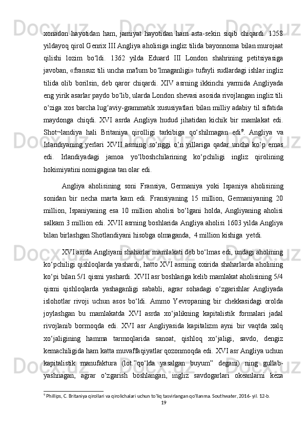 xonadon   hayotidan   ham,   jamiyat   hayotidan   ham   asta-sekin   siqib   chiqardi.   1258
yildayoq qirol Genrix III Angliya aholisiga ingliz tilida bayonnoma bilan murojaat
qilishi   lozim   bo ldi.   1362   yilda   Eduard   III   London   shahrining   petitsiyasigaʻ
javoban, «fransuz tili uncha ma'lum bo lmaganligi» tufayli sudlardagi ishlar ingliz	
ʻ
tilida   olib   borilsin,   deb   qaror   chiqardi.   XIV   asrning   ikkinchi   yarmida   Angliyada
eng yirik asarlar paydo bo lib, ularda London shevasi asosida rivojlangan ingliz tili	
ʻ
o ziga xos barcha lug aviy-grammatik xususiyatlari bilan milliy adabiy til sifatida	
ʻ ʻ
maydonga   chiqdi.   XVI   asrda   Angliya   hudud   jihatidan   kichik   bir   mamlakat   edi.
Shot¬landiya   hali   Britaniya   qirolligi   tarkibiga   qо‘shilmagan   edi 9
.   Angliya   va
Irlandiyaning   yerlari   XVII   asrning   sо‘nggi   о‘n   yillariga   qadar   uncha   kо‘p   emas
edi.   Irlandiyadagi   jamoa   yо‘lboshchilarining   kо‘pchiligi   ingliz   qirolining
hokimiyatini nomigagina tan olar edi. 
Angliya   aholisining   soni   Fransiya,   Germaniya   yoki   Ispaniya   aholisining
sonidan   bir   necha   marta   kam   edi.   Fransiyaning   15   million,   Germaniyaning   20
million,   Ispaniyaning   esa   10   million   aholisi   bо‘lgani   holda,   Angliyaning   aholisi
salkam 3 million edi. XVII asrning boshlarida Angliya aholisi 1603 yilda Angliya
bilan birlashgan Shotlandiyani hisobga olmaganda,  4 million kishiga  yetdi.
XVI asrda Angliyani shaharlar mamlakati deb bо‘lmas edi, undagi aholining
kо‘pchiligi qishloqlarda yashardi, hatto XVI asrning oxirida shaharlarda aholining
kо‘pi bilan 5/1 qismi yashardi. XVII asr boshlariga kelib mamlakat aholisining 5/4
qismi   qishloqlarda   yashaganligi   sababli,   agrar   sohadagi   о‘zgarishlar   Angliyada
islohotlar   rivoji   uchun   asos   bо‘ldi.   Ammo   Yevropaning   bir   chekkasidagi   orolda
joylashgan   bu   mamlakatda   XVI   asrda   xо‘jalikning   kapitalistik   formalari   jadal
rivojlanib   bormoqda   edi.   XVI   asr   Angliyasida   kapitalizm   ayni   bir   vaqtda   xalq
xо‘jaligining   hamma   tarmoqlarida   sanoat,   qishloq   xо‘jaligi,   savdo,   dengiz
kemachiligida ham katta muvaffaqiyatlar qozonmoqda edi. XVI asr Angliya uchun
kapitalistik   manufaktura   (lot.”qо‘lda   yasalgan   buyum”   degani)   ning   gullab-
yashnagan,   agrar   о‘zgarish   boshlangan,   ingliz   savdogarlari   okeanlarni   keza
9
 Phillips, C. Britaniya qirollari va qirolichalari uchun to'liq tasvirlangan qo'llanma. Southwater, 2016- yil. 12-b.
19 