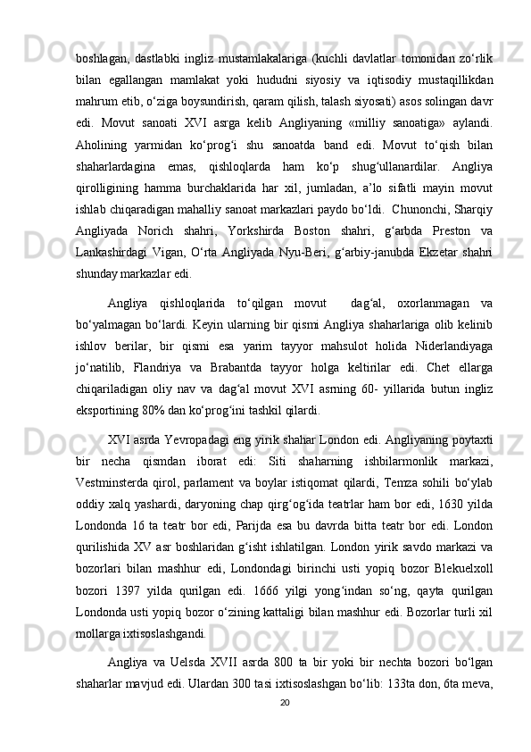 boshlagan,   dastlabki   ingliz   mustamlakalariga   (kuchli   davlatlar   tomonidan   zо‘rlik
bilan   egallangan   mamlakat   yoki   hududni   siyosiy   va   iqtisodiy   mustaqillikdan
mahrum etib, о‘ziga boysundirish, qaram qilish, talash siyosati) asos solingan davr
edi.   Movut   sanoati   XVI   asrga   kelib   Angliyaning   «milliy   sanoatiga»   aylandi.
Aholining   yarmidan   kо‘prog i   shu   sanoatda   band   edi.   Movut   tо‘qish   bilanʻ
shaharlardagina   emas,   qishloqlarda   ham   kо‘p   shug ullanardilar.   Angliya	
ʻ
qirolligining   hamma   burchaklarida   har   xil,   jumladan,   a’lo   sifatli   mayin   movut
ishlab chiqaradigan mahalliy sanoat markazlari paydo bо‘ldi.  Chunonchi, Sharqiy
Angliyada   Norich   shahri,   Yorkshirda   Boston   shahri,   g arbda   Preston   va	
ʻ
Lankashirdagi   Vigan,   О‘rta   Angliyada   Nyu-Beri,   g arbiy-janubda   Ekzetar   shahri	
ʻ
shunday markazlar edi.  
Angliya   qishloqlarida   tо‘qilgan   movut     dag al,   oxorlanmagan   va	
ʻ
bо‘yalmagan   bо‘lardi.  Keyin  ularning  bir  qismi  Angliya  shaharlariga   olib  kelinib
ishlov   berilar,   bir   qismi   esa   yarim   tayyor   mahsulot   holida   Niderlandiyaga
jо‘natilib,   Flandriya   va   Brabantda   tayyor   holga   keltirilar   edi.   Chet   ellarga
chiqariladigan   oliy   nav   va   dag al   movut   XVI   asrning   60-   yillarida   butun   ingliz	
ʻ
eksportining 80% dan kо‘prog ini tashkil qilardi. 
ʻ
XVI asrda Yevropadagi eng yirik shahar London edi. Angliyaning poytaxti
bir   necha   qismdan   iborat   edi:   Siti   shaharning   ishbilarmonlik   markazi,
Vestminsterda   qirol,   parlament   va   boylar   istiqomat   qilardi,   Temza   sohili   bо‘ylab
oddiy  xalq   yashardi,   daryoning   chap   qirg og ida   teatrlar   ham   bor   edi,   1630   yilda	
ʻ ʻ
Londonda   16   ta   teatr   bor   edi,   Parijda   esa   bu   davrda   bitta   teatr   bor   edi.   London
qurilishida   XV   asr   boshlaridan   g isht   ishlatilgan.   London   yirik   savdo   markazi   va	
ʻ
bozorlari   bilan   mashhur   edi,   Londondagi   birinchi   usti   yopiq   bozor   Blekuelxoll
bozori   1397   yilda   qurilgan   edi.   1666   yilgi   yong indan   sо‘ng,   qayta   qurilgan	
ʻ
Londonda usti yopiq bozor о‘zining kattaligi bilan mashhur edi. Bozorlar turli xil
mollarga ixtisoslashgandi.
Angliya   va   Uelsda   XVII   asrda   800   ta   bir   yoki   bir   nechta   bozori   bо‘lgan
shaharlar mavjud edi. Ulardan 300 tasi ixtisoslashgan bо‘lib: 133ta don, 6ta meva,
20 