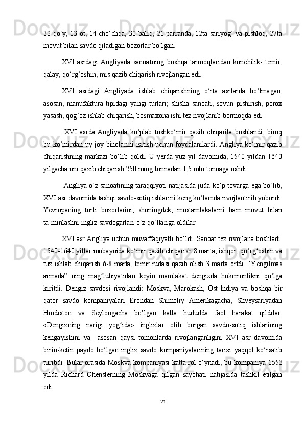 32 qо‘y, 13 ot, 14 chо‘chqa, 30 baliq, 21 parranda, 12ta sariyog  va pishloq, 27taʻ
movut bilan savdo qiladigan bozorlar bо‘lgan. 
XVI   asrdagi   Angliyada   sanoatning   boshqa   tarmoqlaridan   konchilik-   temir,
qalay, qо‘rg oshin, mis qazib chiqarish rivojlangan edi. 	
ʻ
XVI   asrdagi   Angliyada   ishlab   chiqarishning   о‘rta   asrlarda   bо‘lmagan,
asosan,   manufaktura   tipidagi   yangi   turlari;   shisha   sanoati,   sovun   pishirish,   porox
yasash, qog oz ishlab chiqarish, bosmaxona ishi tez rivojlanib bormoqda edi.
ʻ
  XVI   asrda   Angliyada   kо‘plab   toshkо‘mir   qazib   chiqarila   boshlandi,   biroq
bu kо‘mirdan uy-joy binolarini isitish uchun foydalanilardi. Angliya kо‘mir qazib
chiqarishning markazi   bо‘lib  qoldi. U  yerda  yuz  yil  davomida,  1540 yildan  1640
yilgacha uni qazib chiqarish 250 ming tonnadan 1,5 mln.tonnaga oshdi.
 Angliya о‘z sanoatining taraqqiyoti natijasida juda kо‘p tovarga ega bо‘lib,
XVI asr davomida tashqi savdo-sotiq ishlarini keng kо‘lamda rivojlantirib yubordi.
Yevropaning   turli   bozorlarini,   shuningdek,   mustamlakalarni   ham   movut   bilan
ta’minlashni ingliz savdogarlari о‘z qо‘llariga oldilar.
XVI asr Angliya uchun muvaffaqiyatli bо‘ldi. Sanoat tez rivojlana boshladi.
1540-1640 yillar mobaynida kо‘mir qazib chiqarish 8 marta, ishqor, qо‘rg oshin va	
ʻ
tuz ishlab chiqarish 6-8 marta, temir rudasi qazib olish 3 marta ortdi. “Yengilmas
armada”   ning   mag lubiyatidan   keyin   mamlakat   dengizda   hukmronlikni   qо‘lga	
ʻ
kiritdi.   Dengiz   savdosi   rivojlandi:   Moskva,   Marokash,   Ost-Indiya   va   boshqa   bir
qator   savdo   kompaniyalari   Erondan   Shimoliy   Amerikagacha,   Shveysariyadan
Hindiston   va   Seylongacha   bо‘lgan   katta   hududda   faol   harakat   qildilar.
«Dengizning   narigi   yog ida»   inglizlar   olib   borgan   savdo-sotiq   ishlarining	
ʻ
kengayishini   va     asosan   qaysi   tomonlarda   rivojlanganligini   XVI   asr   davomida
birin-ketin   paydo   bо‘lgan   ingliz   savdo   kompaniyalarining   tarixi   yaqqol   kо‘rsatib
turibdi. Bular orasida Moskva kompaniyasi katta rol о‘ynadi, bu kompaniya 1553
yilda   Richard   Chenslerning   Moskvaga   qilgan   sayohati   natijasida   tashkil   etilgan
edi. 
21 