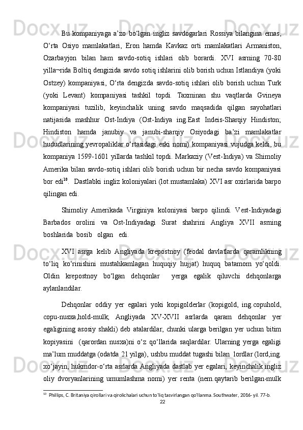 Bu   kompaniyaga   a’zo   bо‘lgan   ingliz   savdogarlari   Rossiya   bilangina   emas,
О‘rta   Osiyo   mamlakatlari,   Eron   hamda   Kavkaz   orti   mamlakatlari   Armaniston,
Ozarbayjon   bilan   ham   savdo-sotiq   ishlari   olib   borardi.   XVI   asrning   70-80
yilla¬rida Boltiq dengizida savdo sotiq ishlarini olib borish uchun Istlandiya (yoki
Ostzey)   kompaniyasi,   О‘rta   dengizda   savdo-sotiq   ishlari   olib   borish   uchun   Turk
(yoki   Levant)   kompaniyasi   tashkil   topdi.   Taxminan   shu   vaqtlarda   Gvineya
kompaniyasi   tuzilib,   keyinchalik   uning   savdo   maqsadida   qilgan   sayohatlari
natijasida   mashhur   Ost-Indiya   (Ost-Indiya   ing.East   Indeis-Sharqiy   Hindiston;
Hindiston   hamda   janubiy   va   janubi-sharqiy   Osiyodagi   ba’zi   mamlakatlar
hududlarining yevropaliklar о‘rtasidagi eski nomi) kompaniyasi vujudga keldi, bu
kompaniya 1599-1601 yillarda tashkil  topdi. Markaziy (Vest-Indiya)  va Shimoliy
Amerika bilan savdo-sotiq ishlari olib borish uchun bir necha savdo kompaniyasi
bor edi 10
.    Dastlabki ingliz koloniyalari (lot.mustamlaka) XVI asr oxirlarida barpo
qilingan edi. 
Shimoliy   Amerikada   Virginiya   koloniyasi   barpo   qilindi.   Vest-Indiyadagi
Barbados   orolini   va   Ost-Indiyadagi   Surat   shahrini   Angliya   XVII   asrning
boshlarida  bosib   olgan   edi.               
XVI   asrga   kelib   Angliyada   krepostnoy   (feodal   davlatlarda   qaramlikning
tо‘liq   kо‘rinishini   mustahkamlagan   huquqiy   hujjat)   huquq   batamom   yо‘qoldi.
Oldin   krepostnoy   bо‘lgan   dehqonlar     yerga   egalik   qiluvchi   dehqonlarga
aylanlandilar. 
Dehqonlar   oddiy   yer   egalari   yoki   kopigolderlar   (kopigold,   ing.copuhold,
copu-nusxa,hold-mulk;   Angliyada   XV-XVII   asrlarda   qaram   dehqonlar   yer
egaligining  asosiy   shakli)   deb   atalardilar,  chunki   ularga   berilgan  yer   uchun  bitim
kopiyasini     (qarordan   nusxa)ni   о‘z   qо‘llarida   saqlardilar.   Ularning   yerga   egaligi
ma’lum muddatga (odatda 21 yilga), ushbu muddat tugashi bilan  lordlar (lord,ing.
xо‘jayin, hukmdor-о‘rta asrlarda Angliyada dastlab yer egalari, keyinchalik ingliz
oliy   dvoryanlarining   umumlashma   nomi)   yer   renta   (nem.qaytarib   berilgan-mulk
10
  Phillips, C. Britaniya qirollari va qirolichalari uchun to'liq tasvirlangan qo'llanma. Southwater, 2016- yil. 77-b. 
22 