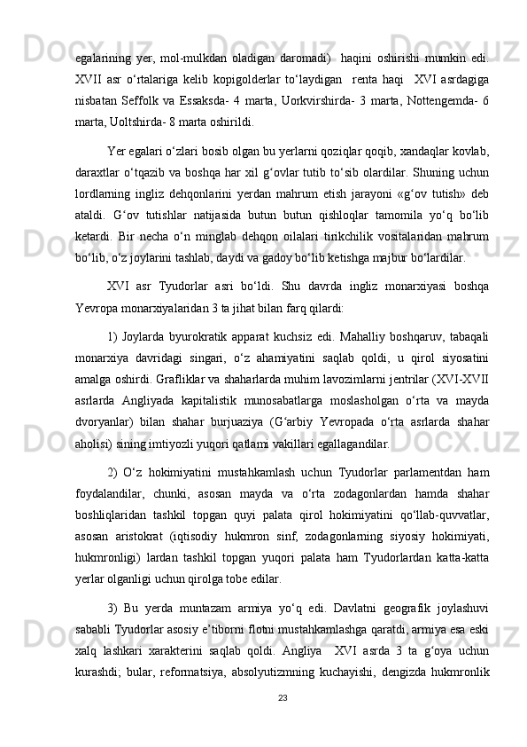 egalarining   yer,   mol-mulkdan   oladigan   daromadi)     haqini   oshirishi   mumkin   edi.
XVII   asr   о‘rtalariga   kelib   kopigolderlar   tо‘laydigan     renta   haqi     XVI   asrdagiga
nisbatan   Seffolk   va   Essaksda-   4   marta,   Uorkvirshirda-   3   marta,   Nottengemda-   6
marta, Uoltshirda- 8 marta oshirildi.
Yer egalari о‘zlari bosib olgan bu yerlarni qoziqlar qoqib, xandaqlar kovlab,
daraxtlar   о‘tqazib   va   boshqa   har   xil   g ovlar   tutib   tо‘sib   olardilar.   Shuning   uchunʻ
lordlarning   ingliz   dehqonlarini   yerdan   mahrum   etish   jarayoni   «g ov   tutish»   deb	
ʻ
ataldi.   G ov   tutishlar   natijasida   butun   butun   qishloqlar   tamomila   yо‘q   bо‘lib	
ʻ
ketardi.   Bir   necha   о‘n   minglab   dehqon   oilalari   tirikchilik   vositalaridan   mahrum
bо‘lib, о‘z joylarini tashlab, daydi va gadoy bо‘lib ketishga majbur bо‘lardilar. 
XVI   asr   Tyudorlar   asri   bо‘ldi.   Shu   davrda   ingliz   monarxiyasi   boshqa
Yevropa monarxiyalaridan 3 ta jihat bilan farq qilardi:
1)   Joylarda   byurokratik   apparat   kuchsiz   edi.   Mahalliy   boshqaruv,   tabaqali
monarxiya   davridagi   singari,   о‘z   ahamiyatini   saqlab   qoldi,   u   qirol   siyosatini
amalga oshirdi. Grafliklar va shaharlarda muhim lavozimlarni jentrilar (XVI-XVII
asrlarda   Angliyada   kapitalistik   munosabatlarga   moslasholgan   о‘rta   va   mayda
dvoryanlar)   bilan   shahar   burjuaziya   (G arbiy   Yevropada   о‘rta   asrlarda   shahar	
ʻ
aholisi) sining imtiyozli yuqori qatlami vakillari egallagandilar.
2)   О‘z   hokimiyatini   mustahkamlash   uchun   Tyudorlar   parlamentdan   ham
foydalandilar,   chunki,   asosan   mayda   va   о‘rta   zodagonlardan   hamda   shahar
boshliqlaridan   tashkil   topgan   quyi   palata   qirol   hokimiyatini   qо‘llab-quvvatlar,
asosan   aristokrat   (iqtisodiy   hukmron   sinf,   zodagonlarning   siyosiy   hokimiyati,
hukmronligi)   lardan   tashkil   topgan   yuqori   palata   ham   Tyudorlardan   katta-katta
yerlar olganligi uchun qirolga tobe edilar.
3)   Bu   yerda   muntazam   armiya   yо‘q   edi.   Davlatni   geografik   joylashuvi
sababli Tyudorlar asosiy e’tiborni flotni mustahkamlashga qaratdi, armiya esa eski
xalq   lashkari   xarakterini   saqlab   qoldi.   Angliya     XVI   asrda   3   ta   g oya   uchun	
ʻ
kurashdi;   bular,   reformatsiya,   absolyutizmning   kuchayishi,   dengizda   hukmronlik
23 