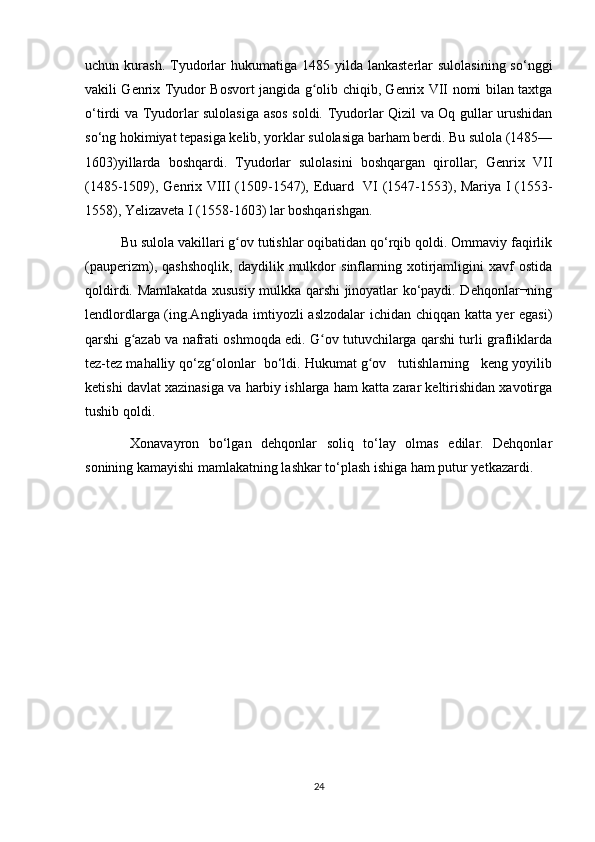 uchun kurash.  Tyudorlar  hukumatiga  1485  yilda  lankasterlar   sulolasining  sо‘nggi
vakili Genrix Tyudor Bosvort jangida g olib chiqib, Genrix VII nomi bilan taxtgaʻ
о‘tirdi va Tyudorlar sulolasiga asos soldi. Tyudorlar Qizil va Oq gullar urushidan
sо‘ng hokimiyat tepasiga kelib, yorklar sulolasiga barham berdi. Bu sulola (1485—
1603)yillarda   boshqardi.   Tyudorlar   sulolasini   boshqargan   qirollar;   Genrix   VII
(1485-1509), Genrix VIII (1509-1547), Eduard   VI (1547-1553), Mariya I (1553-
1558), Yelizaveta I (1558-1603) lar boshqarishgan. 
Bu sulola vakillari g ov tutishlar oqibatidan qо‘rqib qoldi. Ommaviy faqirlik	
ʻ
(pauperizm),   qashshoqlik,   daydilik   mulkdor   sinflarning   xotirjamligini   xavf   ostida
qoldirdi. Mamlakatda xususiy mulkka qarshi jinoyatlar kо‘paydi. Dehqonlar¬ning
lendlordlarga (ing.Angliyada imtiyozli aslzodalar ichidan chiqqan katta yer egasi)
qarshi g azab va nafrati oshmoqda edi. G ov tutuvchilarga qarshi turli grafliklarda	
ʻ ʻ
tez-tez mahalliy qо‘zg olonlar  bо‘ldi. Hukumat g ov   tutishlarning   keng yoyilib	
ʻ ʻ
ketishi davlat xazinasiga va harbiy ishlarga ham katta zarar keltirishidan xavotirga
tushib qoldi.
  Xonavayron   bо‘lgan   dehqonlar   soliq   tо‘lay   olmas   edilar.   Dehqonlar
sonining kamayishi mamlakatning lashkar tо‘plash ishiga ham putur yetkazardi.
24 