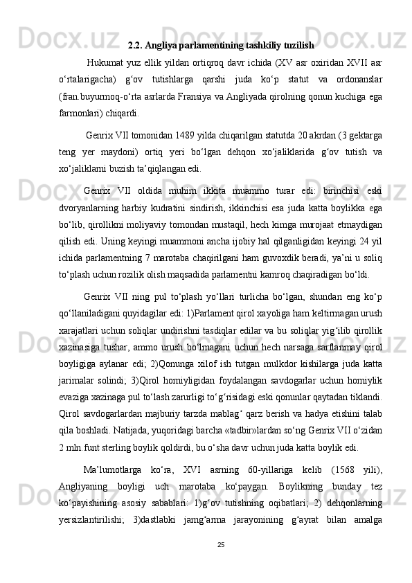 2.2. Angliya parlamentining tashkiliy tuzilish
  Hukumat   yuz   ellik   yildan   ortiqroq   davr   ichida   (XV   asr   oxiridan   XVII   asr
о‘rtalarigacha)   g ov   tutishlarga   qarshi   juda   kо‘p   statut   va   ordonanslarʻ
(fran.buyurmoq-о‘rta asrlarda Fransiya va Angliyada qirolning qonun kuchiga ega
farmonlari) chiqardi.
 Genrix VII tomonidan 1489 yilda chiqarilgan statutda 20 akrdan (3 gektarga
teng   yer   maydoni)   ortiq   yeri   bо‘lgan   dehqon   xо‘jaliklarida   g ov   tutish   va	
ʻ
xо‘jaliklarni buzish ta’qiqlangan edi. 
Genrix   VII   oldida   muhim   ikkita   muammo   turar   edi:   birinchisi   eski
dvoryanlarning   harbiy   kudratini   sindirish,   ikkinchisi   esa   juda   katta   boylikka   ega
bо‘lib, qirollikni moliyaviy tomondan mustaqil, hech kimga murojaat  etmaydigan
qilish edi. Uning keyingi muammoni ancha ijobiy hal qilganligidan keyingi 24 yil
ichida parlamentning 7 marotaba chaqirilgani  ham  guvoxdik beradi, ya’ni u soliq
tо‘plash uchun rozilik olish maqsadida parlamentni kamroq chaqiradigan bо‘ldi.
Genrix   VII   ning   pul   tо‘plash   yо‘llari   turlicha   bо‘lgan,   shundan   eng   kо‘p
qо‘llaniladigani quyidagilar edi: 1)Parlament qirol xayoliga ham keltirmagan urush
xarajatlari uchun soliqlar undirishni tasdiqlar edilar va bu soliqlar yig ilib qirollik	
ʻ
xazinasiga   tushar,   ammo   urush   bо‘lmagani   uchun   hech   narsaga   sarflanmay   qirol
boyligiga   aylanar   edi;   2)Qonunga   xilof   ish   tutgan   mulkdor   kishilarga   juda   katta
jarimalar   solindi;   3)Qirol   homiyligidan   foydalangan   savdogarlar   uchun   homiylik
evaziga xazinaga pul tо‘lash zarurligi tо‘g risidagi eski qonunlar qaytadan tiklandi.	
ʻ
Qirol  savdogarlardan majburiy tarzda mablag  qarz berish va hadya etishini  talab	
ʻ
qila boshladi. Natijada, yuqoridagi barcha «tadbir»lardan sо‘ng Genrix VII о‘zidan
2 mln.funt sterling boylik qoldirdi, bu о‘sha davr uchun juda katta boylik edi.
Ma’lumotlarga   kо‘ra,   XVI   asrning   60-yillariga   kelib   (1568   yili),
Angliyaning   boyligi   uch   marotaba   kо‘paygan.   Boylikning   bunday   tez
kо‘payishining   asosiy   sabablari:   1)g ov   tutishning   oqibatlari;   2)   dehqonlarning	
ʻ
yersizlantirilishi;   3)dastlabki   jamg arma   jarayonining   g ayrat   bilan   amalga
ʻ ʻ
25 