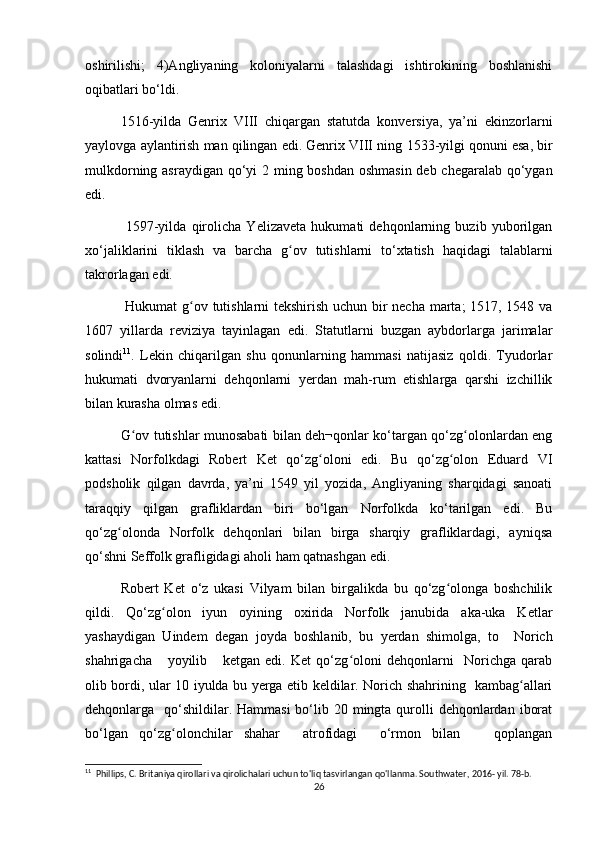 oshirilishi;   4)Angliyaning   koloniyalarni   talashdagi   ishtirokining   boshlanishi
oqibatlari bо‘ldi.
1516-yilda   Genrix   VIII   chiqargan   statutda   konversiya,   ya’ni   ekinzorlarni
yaylovga aylantirish man qilingan edi. Genrix VIII ning   1533-yilgi qonuni esa, bir
mulkdorning asraydigan qо‘yi  2 ming boshdan oshmasin deb chegaralab qо‘ygan
edi.
  1597-yilda   qirolicha   Yelizaveta   hukumati   dehqonlarning   buzib   yuborilgan
xо‘jaliklarini   tiklash   va   barcha   g ov   tutishlarni   tо‘xtatish   haqidagi   talablarniʻ
takrorlagan edi.
  Hukumat g ov tutishlarni tekshirish uchun bir necha marta; 1517, 1548 va	
ʻ
1607   yillarda   reviziya   tayinlagan   edi.   Statutlarni   buzgan   aybdorlarga   jarimalar
solindi 11
.   Lekin   chiqarilgan   shu   qonunlarning   hammasi   natijasiz   qoldi.   Tyudorlar
hukumati   dvoryanlarni   dehqonlarni   yerdan   mah-rum   etishlarga   qarshi   izchillik
bilan kurasha olmas edi. 
G ov tutishlar munosabati bilan deh¬qonlar kо‘targan qо‘zg olonlardan eng	
ʻ ʻ
kattasi   Norfolkdagi   Robert   Ket   qо‘zg oloni   edi.   Bu   qо‘zg olon   Eduard   VI	
ʻ ʻ
podsholik   qilgan   davrda,   ya’ni   1549   yil   yozida,   Angliyaning   sharqidagi   sanoati
taraqqiy   qilgan   grafliklardan   biri   bо‘lgan   Norfolkda   kо‘tarilgan   edi.   Bu
qо‘zg olonda   Norfolk   dehqonlari   bilan   birga   sharqiy   grafliklardagi,   ayniqsa	
ʻ
qо‘shni Seffolk grafligidagi aholi ham qatnashgan edi. 
Robert   Ket   о‘z   ukasi   Vilyam   bilan   birgalikda   bu   qо‘zg olonga   boshchilik	
ʻ
qildi.   Qо‘zg olon   iyun   oyining   oxirida   Norfolk   janubida   aka-uka   Ketlar	
ʻ
yashaydigan   Uindem   degan   joyda   boshlanib,   bu   yerdan   shimolga,   to     Norich
shahrigacha       yoyilib       ketgan   edi.   Ket   qо‘zg oloni   dehqonlarni     Norichga   qarab	
ʻ
olib bordi, ular 10 iyulda bu yerga etib keldilar. Norich shahrining   kambag allari	
ʻ
dehqonlarga   qо‘shildilar. Hammasi  bо‘lib 20 mingta qurolli  dehqonlardan  iborat
bо‘lgan   qо‘zg olonchilar   shahar     atrofidagi     о‘rmon   bilan       qoplangan	
ʻ
11
  Phillips, C. Britaniya qirollari va qirolichalari uchun to'liq tasvirlangan qo'llanma. Southwater, 2016- yil. 78-b. 
26 