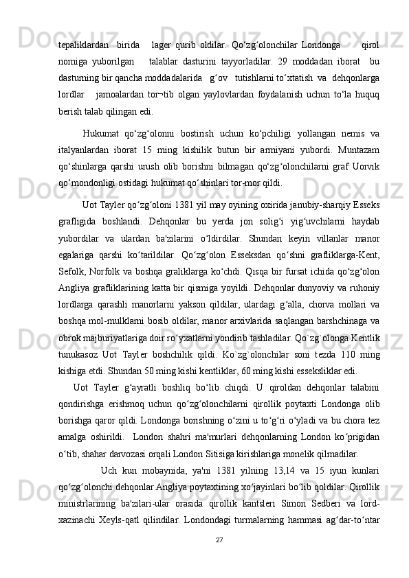 tepaliklardan     birida       lager   qurib   oldilar.   Qо‘zg olonchilar   Londonga           qirolʻ
nomiga   yuborilgan       talablar   dasturini   tayyorladilar.   29   moddadan   iborat     bu
dasturning bir qancha moddadalarida   g ov   tutishlarni tо‘xtatish  va  dehqonlarga	
ʻ
lordlar       jamoalardan   tor¬tib   olgan   yaylovlardan   foydalanish   uchun   tо‘la   huquq
berish talab qilingan edi.
Hukumat   qо‘zg olonni   bostirish   uchun   kо‘pchiligi   yollangan   nemis   va	
ʻ
italyanlardan   iborat   15   ming   kishilik   butun   bir   armiyani   yubordi.   Muntazam
qо‘shinlarga   qarshi   urush   olib   borishni   bilmagan   qо‘zg olonchilarni   graf   Uorvik	
ʻ
qо‘mondonligi ostidagi hukumat qо‘shinlari tor-mor qildi.
          Uot Tayler qo zg oloni 1381 yil may oyining oxirida janubiy-sharqiy Esseks	
ʻ ʻ
grafligida   boshlandi.   Dehqonlar   bu   yerda   jon   solig i   yig uvchilarni   haydab	
ʻ ʻ
yubordilar   va   ulardan   ba'zilarini   o ldirdilar.   Shundan   keyin   villanlar   manor	
ʻ
egalariga   qarshi   ko tarildilar.   Qo zg olon   Esseksdan   qo shni   grafliklarga-Kent,	
ʻ ʻ ʻ ʻ
Sefolk, Norfolk va boshqa graliklarga ko chdi. Qisqa bir fursat ichida qo zg olon	
ʻ ʻ ʻ
Angliya grafliklarining katta bir qismiga yoyildi. Dehqonlar dunyoviy va ruhoniy
lordlarga   qarashli   manorlarni   yakson   qildilar,   ulardagi   g alla,   chorva   mollari   va	
ʻ
boshqa mol-mulklarni bosib oldilar, manor arxivlarida saqlangan barshchinaga va
obrok majburiyatlariga doir ro yxatlarni yondirib tashladilar. Qo`zg`olonga K	
ʻ е ntlik
tunukasoz   Uot   Tayl е r   boshchilik   qildi.   Ko`zg`olonchilar   soni   t е zda   110   ming
kishiga  е tdi. Shundan 50 ming kishi k е ntliklar, 60 ming kishi ess е ksliklar edi.
Uot   Tayler   g ayratli   boshliq   bo lib   chiqdi.   U   qiroldan   dehqonlar   talabini	
ʻ ʻ
qondirishga   erishmoq   uchun   qo zg olonchilarni   qirollik   poytaxti   Londonga   olib	
ʻ ʻ
borishga qaror qildi. Londonga borishning o zini u to g ri o yladi va bu chora tez	
ʻ ʻ ʻ ʻ
amalga   oshirildi.     London   shahri   ma'murlari   dehqonlarning   London   ko prigidan	
ʻ
o tib, shahar darvozasi orqali London Sitisiga kirishlariga monelik qilmadilar.	
ʻ
                Uch   kun   mobaynida,   ya'ni   1381   yilning   13,14   va   15   iyun   kunlari
qo zg olonchi dehqonlar Angliya poytaxtining xo jayinlari bo lib qoldilar. Qirollik
ʻ ʻ ʻ ʻ
ministrlarining   ba'zilari-ular   orasida   qirollik   kantsleri   Simon   Sedberi   va   lord-
xazinachi   Xeyls-qatl   qilindilar.   Londondagi   turmalarning   hammasi   ag dar-to ntar	
ʻ ʻ
27 