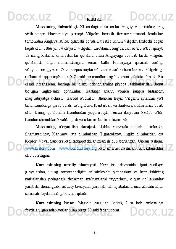 KIRISH 
Mavzuning   dolzarbligi.   XI   asrdagi   o rta   asrlar   Angliyasi   tarixidagi   engʻ
yirik   voqea   Normandiya   gersogi   Vilgelm   boshlik   fransuz-normand   feodallari
tomonidan Angliya istilosi qilinishi bo ldi. Bu istilo uchun Vilgelm Istilochi degan	
ʻ
laqab oldi. 1066 yil 14 oktyabr Vilgelm  La-Mansh bug ozidan so zib o tib, qariyb	
ʻ ʻ ʻ
15   ming   kishilik   katta   ritsarlar   qo shini   bilan   Angliyaga   bostirib   kirdi.   Vilgelm	
ʻ
qo shinida   faqat   normandlargina   emas,   balki   Fransiyaga   qarashli   boshqa	
ʻ
viloyatlarning yer-mulk va krepostnoylar izlovchi ritsarlari ham bor edi. Vilgelm ga
r o
ʻ baro chiqqan ingliz qiroli Garold normandlarning  h ujumini t o	ʻ xtata olmadi. Bir
qismi   ritsarlardan,   boshqa   bir   qismi   dehqonlarning   piyoda   lashkarlaridan   iborat
bo lgan   ingliz-saks   qo shinlari   Gastings   shahri   yonida   jangda   batamom	
ʻ ʻ
mag lubiyatga   uchradi.   Garold   o ldirildi.   Shundan   keyin   Vilgelm   aylanma   yo l	
ʻ ʻ ʻ
bilan Londonga qarab bordi, so ng Duvr, Kenterberi va Sautvork shaharlarini bosib	
ʻ
oldi.   Uning   qo shinlari   Londondan   yuqoriroqda   Temza   daryosini   kechib   o tdi.	
ʻ ʻ
London shimoldan kesilib qoldi va u taslim bo lishi lozim edi.	
ʻ
Mavzuning   o rganilish   darajasi.	
ʻ   Ushbu   mavzuda   o zbek   olimlardan	ʻ
Shamsutdinov,   Karimov,   rus   olimlaridan   Tignatolstov,   ingliz   olimlaridan   esa
Kepler, Veya, Sanders kabi tadqiqotchilar izlanish olib borishgan.   Undan tashqari
www.history.com   ,   www.worldhistory.org   kabi   internet   nashrlari   ham   izlanishlar
olib borishgan. 
Kurs   ishining   amaliy   ahamiyati.   Kurs   ishi   davomida   ilgari   surilgan
g oyalardan,   uning   samaradorligini   ta’minlovchi   yondashuv   va   kurs   ishining	
ʻ
natijalaridan   pedagogik   fanlardan   ma’ruzalarni   tayyorlash,   o quv   qo llanmalar	
ʻ ʻ
yaratish, shuningdek, uslubiy tavsiyalar yaratish, ish tajribalarini ommalashtirishda
samarali foydalanishga xizmat qiladi. 
Kurs   ishining   hajmi.   Mazkur   kurs   ishi   kirish,   2   ta   bob,   xulosa   va
foydalanilgan adabiyotlar bilan birga 32 sahifadan iborat. 
3 