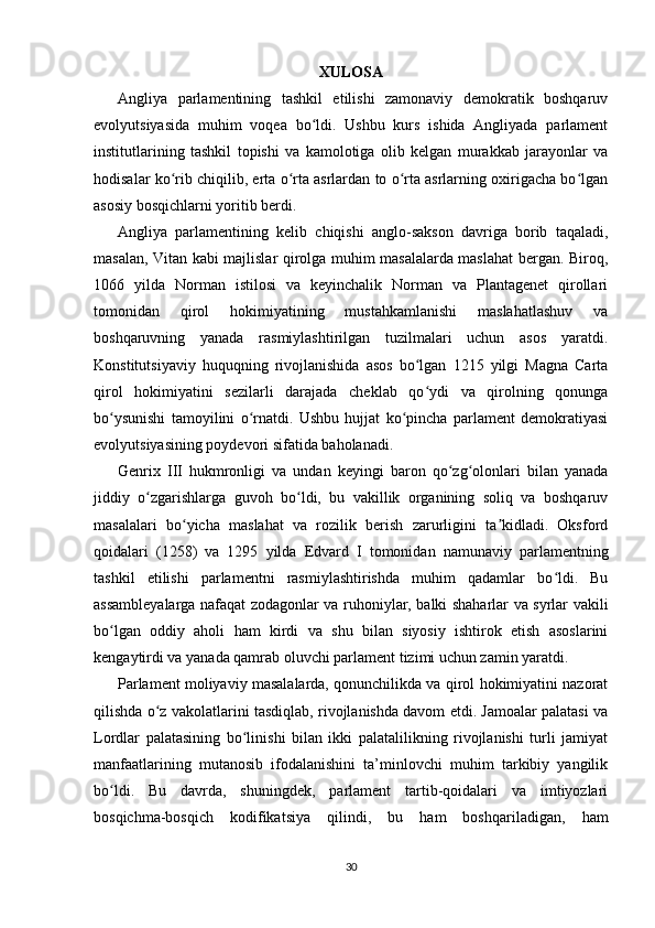 XULOSA
Angliya   parlamentining   tashkil   etilishi   zamonaviy   demokratik   boshqaruv
evolyutsiyasida   muhim   voqea   bo ldi.   Ushbu   kurs   ishida   Angliyada   parlamentʻ
institutlarining   tashkil   topishi   va   kamolotiga   olib   kelgan   murakkab   jarayonlar   va
hodisalar ko rib chiqilib, erta o rta asrlardan to o rta asrlarning oxirigacha bo lgan	
ʻ ʻ ʻ ʻ
asosiy bosqichlarni yoritib berdi.
Angliya   parlamentining   kelib   chiqishi   anglo-sakson   davriga   borib   taqaladi,
masalan, Vitan kabi majlislar qirolga muhim masalalarda maslahat bergan. Biroq,
1066   yilda   Norman   istilosi   va   keyinchalik   Norman   va   Plantagenet   qirollari
tomonidan   qirol   hokimiyatining   mustahkamlanishi   maslahatlashuv   va
boshqaruvning   yanada   rasmiylashtirilgan   tuzilmalari   uchun   asos   yaratdi.
Konstitutsiyaviy   huquqning   rivojlanishida   asos   bo lgan   1215   yilgi   Magna   Carta	
ʻ
qirol   hokimiyatini   sezilarli   darajada   cheklab   qo ydi   va   qirolning   qonunga
ʻ
bo ysunishi   tamoyilini   o rnatdi.   Ushbu   hujjat   ko pincha   parlament   demokratiyasi	
ʻ ʻ ʻ
evolyutsiyasining poydevori sifatida baholanadi.
Genrix   III   hukmronligi   va   undan   keyingi   baron   qo zg olonlari   bilan   yanada	
ʻ ʻ
jiddiy   o zgarishlarga   guvoh   bo ldi,   bu   vakillik   organining   soliq   va   boshqaruv	
ʻ ʻ
masalalari   bo yicha   maslahat   va   rozilik   berish   zarurligini   ta kidladi.   Oksford	
ʻ ʼ
qoidalari   (1258)   va   1295   yilda   Edvard   I   tomonidan   namunaviy   parlamentning
tashkil   etilishi   parlamentni   rasmiylashtirishda   muhim   qadamlar   bo ldi.   Bu	
ʻ
assambleyalarga nafaqat zodagonlar va ruhoniylar, balki shaharlar va syrlar vakili
bo lgan   oddiy   aholi   ham   kirdi   va   shu   bilan   siyosiy   ishtirok   etish   asoslarini	
ʻ
kengaytirdi va yanada qamrab oluvchi parlament tizimi uchun zamin yaratdi.
Parlament moliyaviy masalalarda, qonunchilikda va qirol hokimiyatini nazorat
qilishda o z vakolatlarini tasdiqlab, rivojlanishda davom etdi. Jamoalar palatasi va	
ʻ
Lordlar   palatasining   bo linishi   bilan   ikki   palatalilikning   rivojlanishi   turli   jamiyat	
ʻ
manfaatlarining   mutanosib   ifodalanishini   ta’minlovchi   muhim   tarkibiy   yangilik
bo ldi.   Bu   davrda,   shuningdek,   parlament   tartib-qoidalari   va   imtiyozlari	
ʻ
bosqichma-bosqich   kodifikatsiya   qilindi,   bu   ham   boshqariladigan,   ham
30 