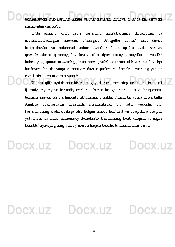 boshqaruvchi   shaxslarning   huquq   va   manfaatlarini   himoya   qilishda   hal   qiluvchi
ahamiyatga ega bo ldi.ʻ
O rta   asrning   kech   davri   parlament   institutlarining   chidamliligi   va	
ʻ
moslashuvchanligini   sinovdan   o tkazgan   "Atirgullar   urushi"   kabi   davriy	
ʻ
to qnashuvlar   va   hokimiyat   uchun   kurashlar   bilan   ajralib   turdi.   Bunday	
ʻ
qiyinchiliklarga   qaramay,   bu   davrda   o rnatilgan   asosiy   tamoyillar   –   vakillik	
ʻ
hokimiyati,   qonun   ustuvorligi,   monarxning   vakillik   organi   oldidagi   hisobdorligi
bardavom   bo lib,   yangi   zamonaviy   davrda   parlament   demokratiyasining   yanada	
ʻ
rivojlanishi uchun zamin yaratdi.
Xulosa   qilib   aytish   mumkinki,   Angliyada   parlamentning   tashkil   etilishi   turli
ijtimoiy,   siyosiy   va   iqtisodiy   omillar   ta’sirida   bo lgan   murakkab   va   bosqichma-	
ʻ
bosqich jarayon edi. Parlament institutlarining tashkil etilishi bir voqea emas, balki
Angliya   boshqaruvini   birgalikda   shakllantirgan   bir   qator   voqealar   edi.
Parlamentning   shakllanishiga   olib   kelgan   tarixiy   kontekst   va   bosqichma-bosqich
yutuqlarni   tushunish   zamonaviy   demokratik   tizimlarning   kelib   chiqishi   va   ingliz
konstitutsiyaviyligining doimiy merosi haqida bebaho tushunchalarni beradi.
31 