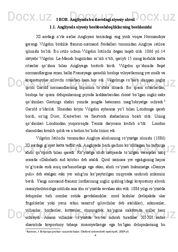 I BOB. Angliyada bu davrdagi siyosiy ahvol
1.1. Angliyada siyosiy boshboshdoqliklarning boshlanishi
XI   asrdagi   o rta   asrlar   Angliyasi   tarixidagi   eng   yirik   voqea   Normandiyaʻ
gersogi   Vilgelm   boshlik   fransuz-normand   feodallari   tomonidan   Angliya   istilosi
qilinishi   bo ldi.   Bu   istilo   uchun   Vilgelm   Istilochi   degan   laqab   oldi.   1066   yil   14	
ʻ
oktyabr Vilgelm   La-Mansh bugozidan so zib o tib, qariyb 15 ming kishilik katta	
ʻ ʻ
ritsarlar   qo shini   bilan   Angliyaga   bostirib   kirdi.   Vilgelm   qo shinida   faqat	
ʻ ʻ
normandlargina emas, balki Fransiyaga qarashli boshqa viloyatlarning yer-mulk va
krepostnoylar   izlovchi   ritsarlari   ham   bor   edi.   Vilgelm ga   r o	
ʻ baro   chiqqan   ingliz
qiroli   Garold   normandlarning   h ujumini   t o	
ʻ xtata   olmadi.   Bir   qismi   ritsarlardan,
boshqa   bir   qismi   dehqonlarning   piyoda   lashkarlaridan   iborat   bo lgan   ingliz-saks	
ʻ
qo shinlari   Gastings   shahri   yonida   jangda   batamom   mag lubiyatga   uchradi.	
ʻ ʻ 1
Garold   o ldirildi.   Shundan   keyin   Vilgelm   aylanma   yo l   bilan   Londonga   qarab	
ʻ ʻ
bordi,   so ng   Duvr,   Kenterberi   va   Sautvork   shaharlarini   bosib   oldi.   Uning
ʻ
qo shinlari   Londondan   yuqoriroqda   Temza   daryosini   kechib   o tdi.     London	
ʻ ʻ
shimoldan kesilib qoldi va u taslim bo lishi lozim edi.	
ʻ
Vilgelm   Istilochi   tomonidan   Angliya   aholisining   ro yxatga   olinishi   (1086)	
ʻ
XI asrdagi g oyat katta tadbir edi. Angliyada hech qachon ko rilmagan bu tadbirga	
ʻ ʻ
aholi   qo rqinch   bilan   qaradi.   Ro yxatga   olish   natijasida   to zilgan   varaqalar   xalq	
ʻ ʻ ʻ
orasida   «Dahshatli   sud   kitobi»   deb   ataldi.   Qirol   xazinasi   yer   egaligining   hajmi
to g risida   endi   aniq   ma'lumotlarga   ega   ekan,   aholi   ro yxati   hukumatga   «Daniya	
ʻ ʻ ʻ
puli»   deb   atalgan   eski   yer   solig ini   ko paytirilgan   miqyosda   undirish   imkonini	
ʻ ʻ
berdi.   Yangi   normand-fransuz   lordlarining   ingliz   qishlog idagi   krepostnoy   ahvoli	
ʻ
rasmiylashtirishga intilishi ana shu ro yxatda ravshan aks etdi. 1086 yilgi ro yxatda	
ʻ ʻ
dehqonlar   turli   nomlar   ostida   gavdalandilar:   ozod   kishilar   (kelajakda   ular
frigolderlar   yoki   yerni   erkin   tasarruf   qiluvchilar   deb   ataldilar),   sokmenlar,
villianlar,   bordarilar,   kottarilar,   shuningdek,   ko pgina   mikdorida   qullar   ham	
ʻ
uchraydi.   Ammo   villanlar   ro yxatda   tez-tez   uchrab   turadilar.   XI-XII   asrlar	
ʻ
sharoitida   krepostnoy   tabaqa   xususiyatlariga   ega   bo lgan   dehqonlarning   bu	
ʻ
1
 Kannon, J. Britaniya qirollari va qirolichalari. Oksford universiteti nashriyoti, 2009 yil.
4 