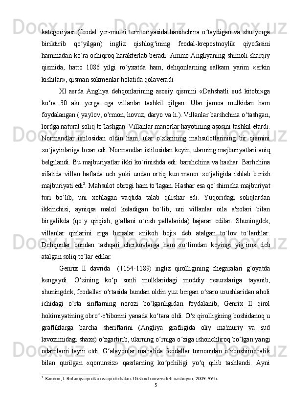 kategoriyasi   (feodal   yer-mulki   territoriyasida   barshchina   o taydigan   va   shu   yergaʻ
biriktirib   qo yilgan)   ingliz   qishlog ining   feodal-krepostnoylik   qiyofasini	
ʻ ʻ
hammadan ko ra ochiqroq harakterlab beradi. Ammo Angliyaning shimoli-sharqiy
ʻ
qismida,   hatto   1086   yilgi   ro yxatda   ham,   dehqonlarning   salkam   yarim   «erkin	
ʻ
kishilar», qisman sokmenlar holatida qolaveradi. 
XI   asrda   Angliya   dehqonlarining   asosiy   qismini   «Dahshatli   sud   kitobi»ga
ko ra   30   akr   yerga   ega   villanlar   tashkil   qilgan.   Ular   jamoa   mulkidan   ham	
ʻ
foydalangan ( yaylov, o rmon, hovuz, daryo va h.). Villanlar barshchina o tashgan,	
ʻ ʻ
lordga natural soliq to lashgan. Villanlar manorlar hayotining asosini tashkil etardi.	
ʻ
Normandlar   istilosidan   oldin   ham,   ular   o`zlarining   mahsulotlarining   bir   qismini
xo`jayinlariga b е rar edi. Normandlar istilosidan k е yin, ularning majburiyatlari aniq
b е lgilandi. Bu majburiyatlar ikki ko`rinishda edi: barshchina va hashar. Barhchina
sifatida   villan   haftada   uch   yoki   undan   ortiq   kun   manor   xo`jaligida   ishlab   b е rish
majburiyati edi 2
. Mahsulot obrogi ham to lagan. Hashar esa qo`shimcha majburiyat	
ʻ
turi   bo`lib,   uni   xohlagan   vaqtida   talab   qilishar   edi.   Yuqoridagi   soliqlardan
ikkinchisi,   ayniqsa   malol   k е ladigan   bo`lib,   uni   villanlar   oila   a'zolari   bilan
birgalikda   (qo`y   qirqish,   g`allani   o`rish   pallalarida)   bajarar   edilar.   Shuningd е k,
villanlar   qizlarini   erga   b е rsalar   «nikoh   boji»   d е b   atalgan   to`lov   to`lardilar.
D е hqonlar   bundan   tashqari   ch е rkovlarga   ham   «o`limdan   k е yingi   yig`im»   d е b
atalgan soliq to`lar edilar.
Genrix   II   davrida     (1154-1189)   ingliz   qirolligining   chegaralari   g oyatda	
ʻ
kengaydi.   O zining   ko p   sonli   mulklaridagi   moddiy   resurslariga   tayanib,	
ʻ ʻ
shuningdek, feodallar o rtasida bundan oldin yuz bergan o zaro urushlaridan aholi	
ʻ ʻ
ichidagi   o rta   sinflarning   norozi   bo lganligidan   foydalanib,   Genrix   II   qirol	
ʻ ʻ
hokimiyatining obro -e'tiborini yanada ko tara oldi. O z qirolligining boshidanoq u	
ʻ ʻ ʻ
grafliklarga   barcha   sheriflarini   (Angliya   grafligida   oliy   ma'muriy   va   sud
lavozimidagi shaxs) o zgartirib, ularning o rniga o ziga ishonchliroq bo lgan yangi
ʻ ʻ ʻ ʻ
odamlarni   tayin   etdi.   G alayonlar   mahalida   feodallar   tomonidan   o zboshimchalik	
ʻ ʻ
bilan   qurilgan   «qonunsiz»   qasrlarning   ko pchiligi   yo q   qilib   tashlandi.   Ayni	
ʻ ʻ
2
  Kannon, J. Britaniya qirollari va qirolichalari. Oksford universiteti nashriyoti, 2009. 99-b.
5 