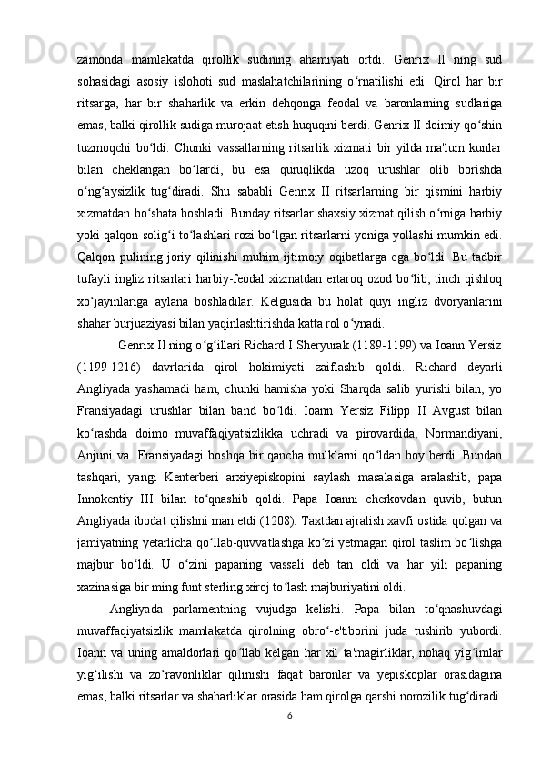 zamonda   mamlakatda   qirollik   sudining   ahamiyati   ortdi.   Genrix   II   ning   sud
sohasidagi   asosiy   islohoti   sud   maslahatchilarining   o rnatilishi   edi.   Qirol   har   birʻ
ritsarga,   har   bir   shaharlik   va   erkin   dehqonga   feodal   va   baronlarning   sudlariga
emas, balki qirollik sudiga murojaat etish huquqini berdi. Genrix II doimiy qo shin	
ʻ
tuzmoqchi   bo ldi.   Chunki   vassallarning   ritsarlik   xizmati   bir   yilda   ma'lum   kunlar	
ʻ
bilan   cheklangan   bo lardi,   bu   esa   quruqlikda   uzoq   urushlar   olib   borishda	
ʻ
o ng aysizlik   tug diradi.   Shu   sababli   Genrix   II   ritsarlarning   bir   qismini   harbiy	
ʻ ʻ ʻ
xizmatdan bo shata boshladi. Bunday ritsarlar shaxsiy xizmat qilish o rniga harbiy	
ʻ ʻ
yoki qalqon solig i to lashlari rozi bo lgan ritsarlarni yoniga yollashi mumkin edi.	
ʻ ʻ ʻ
Qalqon   pulining   joriy   qilinishi   muhim   ijtimoiy   oqibatlarga   ega   bo ldi.   Bu   tadbir	
ʻ
tufayli  ingliz  ritsarlari  harbiy-feodal   xizmatdan   ertaroq  ozod  bo lib,  tinch  qishloq	
ʻ
xo jayinlariga   aylana   boshladilar.   Kelgusida   bu   holat   quyi   ingliz   dvoryanlarini	
ʻ
shahar burjuaziyasi bilan yaqinlashtirishda katta rol o ynadi.	
ʻ
            Genrix II ning o g illari Richard I Sheryurak (1189-1199) va Ioann Yersiz	
ʻ ʻ
(1199-1216)   davrlarida   qirol   hokimiyati   zaiflashib   qoldi.   Richard   deyarli
Angliyada   yashamadi   ham,   chunki   hamisha   yoki   Sharqda   salib   yurishi   bilan,   yo
Fransiyadagi   urushlar   bilan   band   bo ldi.   Ioann   Yersiz   Filipp   II   Avgust   bilan	
ʻ
ko rashda   doimo   muvaffaqiyatsizlikka   uchradi   va   pirovardida,   Normandiyani,	
ʻ
Anjuni  va   Fransiyadagi  boshqa  bir  qancha  mulklarni  qo ldan boy  berdi. Bundan	
ʻ
tashqari,   yangi   Kenterberi   arxiyepiskopini   saylash   masalasiga   aralashib,   papa
Innokentiy   III   bilan   to qnashib   qoldi.   Papa   Ioanni   cherkovdan   quvib,   butun	
ʻ
Angliyada ibodat qilishni man etdi (1208). Taxtdan ajralish xavfi ostida qolgan va
jamiyatning yetarlicha qo llab-quvvatlashga ko zi yetmagan qirol taslim bo lishga
ʻ ʻ ʻ
majbur   bo ldi.   U   o zini   papaning   vassali   deb   tan   oldi   va   har   yili   papaning	
ʻ ʻ
xazinasiga bir ming funt sterling xiroj to lash majburiyatini oldi.  	
ʻ
Angliyada   parlamentning   vujudga   kelishi.   Papa   bilan   to qnashuvdagi	
ʻ
muvaffaqiyatsizlik   mamlakatda   qirolning   obro -e'tiborini   juda   tushirib   yubordi.	
ʻ
Ioann   va   uning   amaldorlari   qo llab   kelgan   har   xil   ta'magirliklar,   nohaq   yig imlar	
ʻ ʻ
yig ilishi   va   zo ravonliklar   qilinishi   faqat   baronlar   va   yepiskoplar   orasidagina	
ʻ ʻ
emas, balki ritsarlar va shaharliklar orasida ham qirolga qarshi norozilik tug diradi.	
ʻ
6 