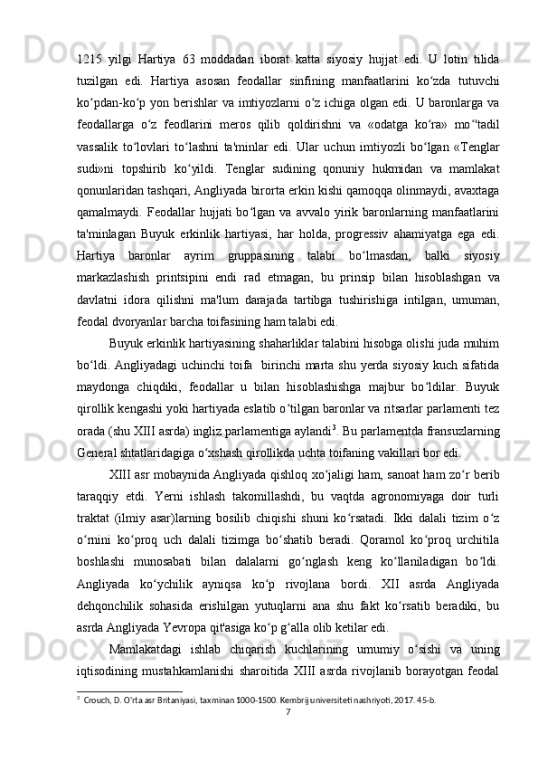 1215   yilgi   Hartiya   63   moddadan   iborat   katta   siyosiy   hujjat   edi.   U   lotin   tilida
tuzilgan   edi.   Hartiya   asosan   feodallar   sinfining   manfaatlarini   ko zda   tutuvchiʻ
ko pdan-ko p yon berishlar  va imtiyozlarni  o z ichiga olgan edi. U baronlarga va	
ʻ ʻ ʻ
feodallarga   o z   feodlarini   meros   qilib   qoldirishni   va   «odatga   ko ra»   mo 'tadil	
ʻ ʻ ʻ
vassalik   to lovlari   to lashni   ta'minlar   edi.   Ular   uchun   imtiyozli   bo lgan   «Tenglar	
ʻ ʻ ʻ
sudi»ni   topshirib   ko yildi.   Tenglar   sudining   qonuniy   hukmidan   va   mamlakat	
ʻ
qonunlaridan tashqari, Angliyada birorta erkin kishi qamoqqa olinmaydi, avaxtaga
qamalmaydi.  Feodallar   hujjati   bo lgan  va   avvalo   yirik   baronlarning  manfaatlarini	
ʻ
ta'minlagan   Buyuk   erkinlik   hartiyasi,   har   holda,   progressiv   ahamiyatga   ega   edi.
Hartiya   baronlar   ayrim   gruppasining   talabi   bo lmasdan,   balki   siyosiy	
ʻ
markazlashish   printsipini   endi   rad   etmagan,   bu   prinsip   bilan   hisoblashgan   va
davlatni   idora   qilishni   ma'lum   darajada   tartibga   tushirishiga   intilgan,   umuman,
feodal dvoryanlar barcha toifasining ham talabi edi. 
Buyuk erkinlik hartiyasining shaharliklar talabini hisobga olishi juda muhim
bo ldi. Angliyadagi uchinchi  toifa   birinchi  marta shu yerda siyosiy  kuch sifatida	
ʻ
maydonga   chiqdiki,   feodallar   u   bilan   hisoblashishga   majbur   bo ldilar.   Buyuk	
ʻ
qirollik kengashi yoki hartiyada eslatib o tilgan baronlar va ritsarlar parlamenti tez	
ʻ
orada (shu XIII asrda) ingliz parlamentiga aylandi 3
.  Bu parlamentda fransuzlarning
General shtatlaridagiga o xshash qirollikda uchta toifaning vakillari bor edi.	
ʻ
XIII asr mobaynida Angliyada qishloq xo jaligi ham, sanoat ham zo r berib	
ʻ ʻ
taraqqiy   etdi.   Yerni   ishlash   takomillashdi,   bu   vaqtda   agronomiyaga   doir   turli
traktat   (ilmiy   asar)larning   bosilib   chiqishi   shuni   ko rsatadi.   Ikki   dalali   tizim   o z	
ʻ ʻ
o rnini   ko proq   uch   dalali   tizimga   bo shatib   beradi.   Qoramol   ko proq   urchitila	
ʻ ʻ ʻ ʻ
boshlashi   munosabati   bilan   dalalarni   go nglash   keng   ko llaniladigan   bo ldi.	
ʻ ʻ ʻ
Angliyada   ko ychilik   ayniqsa   ko p   rivojlana   bordi.   XII   asrda   Angliyada	
ʻ ʻ
dehqonchilik   sohasida   erishilgan   yutuqlarni   ana   shu   fakt   ko rsatib   beradiki,   bu	
ʻ
asrda Angliyada Yevropa qit'asiga ko p g alla olib ketilar edi.  	
ʻ ʻ
Mamlakatdagi   ishlab   chiqarish   kuchlarining   umumiy   o sishi   va   uning	
ʻ
iqtisodining   mustahkamlanishi   sharoitida   XIII   asrda   rivojlanib   borayotgan   feodal
3
  Crouch, D. O'rta asr Britaniyasi, taxminan 1000-1500. Kembrij universiteti nashriyoti, 2017. 45-b. 
7 