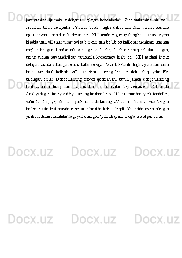 jamiyatning   ijtimoiy   ziddiyatlari   g oyat   keskinlashdi.   Ziddiyatlarning   bir   yo liʻ ʻ
feodallar   bilan   dehqonlar   o rtasida   bordi.   Ingliz   dehqonlari   XIII   asrdan   boshlab	
ʻ
og ir   davrni   boshidan   kechirar   edi.   XIII   asrda   ingliz   qishlog ida   asosiy   siymo	
ʻ ʻ
hisoblangan villanlar turar joyiga biriktirilgan bo lib, xaftalik barshchinani utashga	
ʻ
majbur   bo lgan,   Lordga   nikox   solig i   va   boshqa   boshqa   nohaq   soliklar   tulagan,	
ʻ ʻ
uning   sudiga   buysundirilgan   tamomila   krepostnoy   kishi   edi.   XIII   asrdagi   ingliz
dehqoni aslida villangan emas, balki servga o xshab ketardi. Ingliz yuristlari «rim	
ʻ
huquqi»ni   dalil   keltirib,   villanlar   Rim   qulining   bir   turi   deb   ochiq-oydin   fikr
bildirgan   edilar.   Dehqonlarning   tez-tez   qochishlari,   butun   jamoa   dehqonlarining
lord uchun majburiyatlarni  bajarishdan  bosh  tortishlari  bejiz emas  edi. XIII  asrda
Angliyadagi ijtimoiy ziddiyatlarning boshqa bir yo li bir tomondan, yirik feodallar,	
ʻ
ya'ni   lordlar,   yepiskoplar,   yirik   monastirlarning   abbatlari   o rtasida   yuz   bergan	
ʻ
bo lsa,   ikkinchisi-mayda   ritsarlar   o rtasida   kelib   chiqdi.   Yuqorida   aytib   o tilgan	
ʻ ʻ ʻ
yirik feodallar mamlakatdagi yerlarning ko pchilik qismini eg allab olgan edilar.	
ʻ ʻ
8 