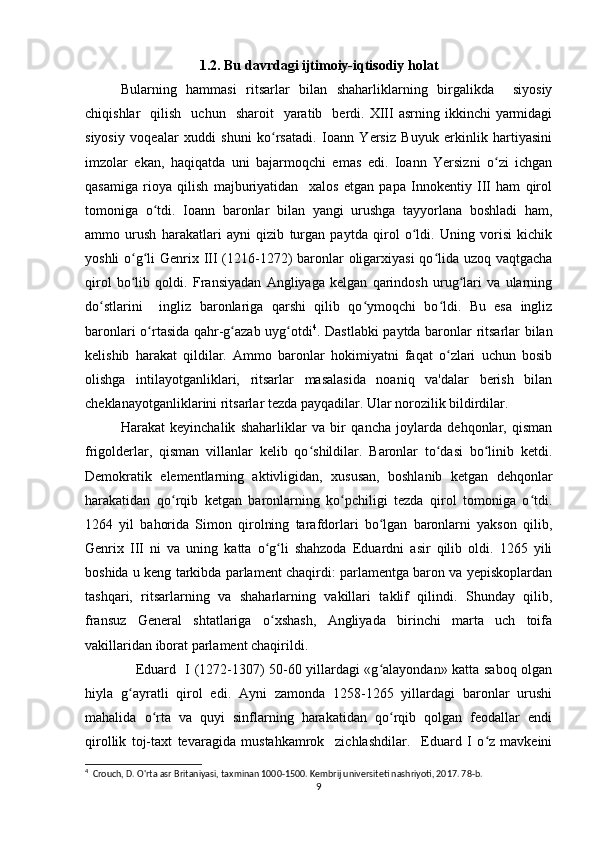 1.2. Bu davrdagi ijtimoiy-iqtisodiy holat
Bularning   hammasi   ritsarlar   bilan   shaharliklarning   birgalikda     siyosiy
chiqishlar     qilish    uchun    sharoit    yaratib    berdi.  XIII   asrning  ikkinchi   yarmidagi
siyosiy   voqealar   xuddi   shuni   ko rsatadi.   Ioann   Yersiz   Buyuk   erkinlik   hartiyasiniʻ
imzolar   ekan,   haqiqatda   uni   bajarmoqchi   emas   edi.   Ioann   Yersizni   o zi   ichgan	
ʻ
qasamiga   rioya   qilish   majburiyatidan     xalos   etgan   papa   Innokentiy   III   ham   qirol
tomoniga   o tdi.   Ioann   baronlar   bilan   yangi   urushga   tayyorlana   boshladi   ham,	
ʻ
ammo   urush   harakatlari   ayni   qizib   turgan   paytda   qirol   o ldi.   Uning   vorisi   kichik	
ʻ
yoshli  o g li  Genrix III (1216-1272)  baronlar oligarxiyasi  qo lida uzoq vaqtgacha	
ʻ ʻ ʻ
qirol   bo lib   qoldi.   Fransiyadan   Angliyaga   kelgan   qarindosh   urug lari   va   ularning
ʻ ʻ
do stlarini     ingliz   baronlariga   qarshi   qilib   qo ymoqchi   bo ldi.   Bu   esa   ingliz	
ʻ ʻ ʻ
baronlari o rtasida qahr-g azab uyg otdi	
ʻ ʻ ʻ 4
. Dastlabki paytda baronlar ritsarlar bilan
kelishib   harakat   qildilar.   Ammo   baronlar   hokimiyatni   faqat   o zlari   uchun   bosib	
ʻ
olishga   intilayotganliklari,   ritsarlar   masalasida   noaniq   va'dalar   berish   bilan
cheklanayotganliklarini ritsarlar tezda payqadilar. Ular norozilik bildirdilar.
Harakat   keyinchalik   shaharliklar   va   bir   qancha   joylarda   dehqonlar,   qisman
frigolderlar,   qisman   villanlar   kelib   qo shildilar.   Baronlar   to dasi   bo linib   ketdi.	
ʻ ʻ ʻ
Demokratik   elementlarning   aktivligidan,   xususan,   boshlanib   ketgan   dehqonlar
harakatidan   qo rqib   ketgan   baronlarning   ko pchiligi   tezda   qirol   tomoniga   o tdi.	
ʻ ʻ ʻ
1264   yil   bahorida   Simon   qirolning   tarafdorlari   bo lgan   baronlarni   yakson   qilib,	
ʻ
Genrix   III   ni   va   uning   katta   o g li   shahzoda   Eduardni   asir   qilib   oldi.   1265   yili	
ʻ ʻ
boshida u keng tarkibda parlament chaqirdi: parlamentga baron va yepiskoplardan
tashqari,   ritsarlarning   va   shaharlarning   vakillari   taklif   qilindi.   Shunday   qilib,
fransuz   General   shtatlariga   o xshash,   Angliyada   birinchi   marta   uch   toifa
ʻ
vakillaridan iborat parlament chaqirildi.
                     Eduard   I (1272-1307) 50-60 yillardagi «g alayondan» katta saboq olgan	
ʻ
hiyla   g ayratli   qirol   edi.   Ayni   zamonda   1258-1265   yillardagi   baronlar   urushi	
ʻ
mahalida   o rta   va   quyi   sinflarning   harakatidan   qo rqib   qolgan   feodallar   endi	
ʻ ʻ
qirollik   toj-taxt   tevaragida   mustahkamrok     zichlashdilar.     Eduard   I   o z   mavkeini	
ʻ
4
  Crouch, D. O'rta asr Britaniyasi, taxminan 1000-1500. Kembrij universiteti nashriyoti, 2017. 78-b. 
9 