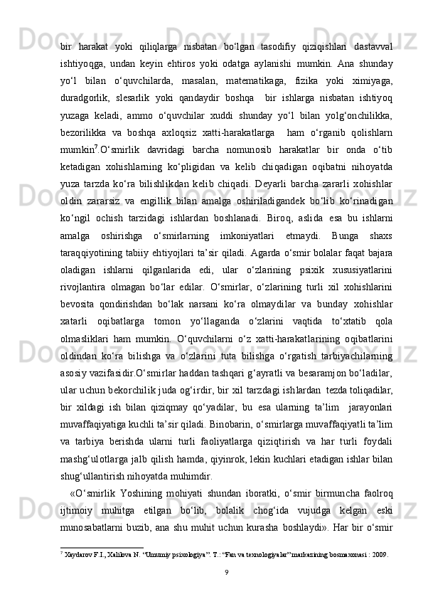 bir   harakat   yoki   qiliqlarga   nisbatan   bo‘lgan   tasodifiy   qiziqishlari   dastavval
ishtiyoqga,   undan   keyin   ehtiros   yoki   odatga   aylanishi   mumkin.   Ana   shunday
yo‘l   bilan   o‘quvchilarda,   masalan,   matemati kaga,   fizika   yoki   ximiyaga,
duradgorlik,   slesarlik   yoki   qandaydir   boshqa     bir   ishlarga   nisbatan   ishtiyoq
yuzaga   keladi,   ammo   o‘quvchilar   xuddi   shunday   yo‘l   bilan   yolg‘onchilikka,
bezorilikka   va   boshqa   ax loqsiz   xatti-harakatlarga     ham   o‘rganib   qolishlarn
mumkin 7
. O‘smirlik   davridagi   barcha   nomunosib   harakat lar   bir   onda   o‘tib
ketadigan   xohishlarning   ko‘pligidan   va   kelib   chiqadigan   oqibatni   nihoyatda
yuza   tarzda   ko‘ra   bilishlik dan   kelib   chiqadi.   Deyarli   barcha   zararli   xohishlar
oldin   zarar siz   va   engillik   bilan   amalga   oshiriladigandek   bo‘lib   ko‘rinadi gan
ko‘ngil   ochish   tarzidagi   ishlardan   boshlanadi.   Biroq,   aslida   esa   bu   ishlarni
amalga   oshirishga   o‘smirlarning   imkoniyatlari   etmaydi.   Bunga   shaxs
taraqqiyotining  tabiiy  ehtiyojlari   ta’sir  qiladi.   Agarda o‘smir  bolalar  faqat  bajara
oladigan   ishlarni   qil ganlarida   edi,   ular   o‘zlarining   psixik   xususiyatlarini
rivojlantira   olmagan   bo‘lar   edilar.   O‘smirlar,   o‘zlarining   turli   xil   xohishlarini
bevosita   qondirishdan   bo‘lak   narsani   ko‘ra   olmay dilar   va   bunday   xohishlar
xatarli   oqibatlarga   tomon   yo‘llagan da   o‘zlarini   vaqtida   to‘xtatib   qola
olmasliklari   ham   mumkin.   O‘quvchilarni   o‘z   xatti-harakat larining   oqibatlarini
oldindan   ko‘ra   bilishga   va   o‘zla rini   tuta   bilishga   o‘rgatish   tarbiyachilarning
asosiy vazifasi dir. O‘smirlar haddan tashqari g‘ayratli va besaramjon bo‘ladilar,
ular uchun bekorchilik juda og‘irdir, bir xil tarzdagi ish lardan  tezda toliqadilar,
bir   xildagi   ish   bilan   qiziqmay   qo‘ yadilar,   bu   esa   ularning   ta’lim     jarayonlari
muvaffaqiyatiga  kuchli ta’sir qiladi. Binobarin, o‘s mirlarga muvaffaqiyatli ta’lim
va   tarbiya   berishda   ularni   turli   faoliyatlarga   qi ziqtirish   va   har   turli   foydali
mashg‘ulotlarga jalb qilish ham da, qiyinrok, lekin kuchlari etadigan ishlar bilan
shug‘ul lantirish nihoyatda muhimdir.
«O‘smirlik   Yoshining   mohiyati   shundan   iboratki,   o‘smir   birmun cha   faolroq
ijtimoiy   muhitga   etilgan   bo‘lib,   bolalik   chog‘ida   vujud ga   kelgan   eski
munosabatlarni   buzib,   ana   shu   muhit   uchun   kurasha   boshlaydi».   Har   bir   o‘smir
7
  Xaydarov F.I., Xalilova N. “Umumiy psixologiya”. T.: “Fan va texnologiyalar” markazining bosmaxonasi : 2009.
9