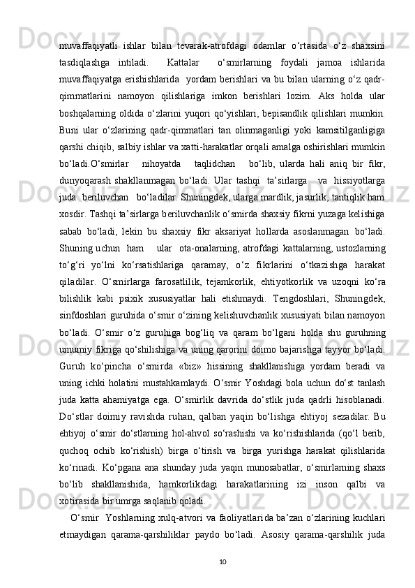 muvaffaqiyatli   ishlar   bi lan   tevarak-atrofdagi   odamlar   o‘rtasida   o‘z   shaxsini
tasdiqlash ga   intiladi.     Kattalar     o‘smirlarning   foydali   jamoa   ishlarida
muvaffaqiyatga   erishishlarida    yordam  berishlari   va bu  bilan ularning o‘z  qadr-
qimmatlari ni   namoyon   qilishlariga   imkon   berishlari   lozim.   Aks   holda   ular
boshqalarning   oldida   o‘ zlarini   yuqori   qo‘yishlari,   bepisandlik   qilishlari   mumkin.
Buni   ular   o‘zlarining   qadr-q immatlari   tan   olinmaganligi   yoki   kamsitilganligiga
qarshi   chiqib, salbiy ishlar va xatti-harakatlar orqali amalga oshirishlari mumkin
bo‘ladi. O‘smirlar       nihoyatda       taqlidchan       bo‘lib,   ularda   hali   aniq   bir   fikr,
dunyoqarash   shakllanmagan   bo‘ladi.   Ular   tashqi     ta’sirlarga       va     hissiyotlarga
juda  beriluvchan   bo‘ladilar. Shuningdek, ularga mardlik, jasurlik, tantiqlik ham
xosdir. Tashqi  ta’sirlarga beriluvchanlik o‘smirda shaxsiy fikrni yuzaga kelishiga
sabab   bo‘ladi,   lekin   bu   shaxsiy   fikr   aksariyat   hollarda   asoslanmagan   bo‘ladi.
Shuning uchun   ham       ular    ota-onalarning, atrofdagi   kattalarning, ustozlarning
to‘g‘ri   yo‘lni   ko‘rsatishlariga   qaramay,   o‘z   fikrlarini   o‘tkazishga   harakat
qiladilar.   O‘smirlarga   farosatlilik,   tejamkorlik,   ehtiyotkorlik   va   uzoqni   ko‘ra
bilishlik   kabi   psixik   xususiyatlar   hali   etishmaydi.   Tengdoshlari,   Shuningdek,
sinfdoshlari guruhida o‘smir o‘zining kelishuvchanlik xususiyati bilan namoyon
bo‘ladi.   O‘smir   o‘z   guruhiga   bog‘liq   va   qaram   bo‘lgani   holda   shu   guruhning
umumiy fikriga qo‘shilishiga va uning qarorini   doimo bajarishga  tayyor  bo‘ladi.
Guruh   ko‘pincha   o‘smirda   «biz»   h issining   shakllanishiga   yordam   beradi   va
uning   ichki   holatini   mustahkamlaydi.   O‘smir   Yoshdagi   bola   uchun   do‘st   tanlash
juda   katta   ahamiyatga   ega.   O‘smirlik   davrida   do‘stlik   juda   qadrli   hisoblanadi.
Do‘stlar   doimiy   ravishda   ruhan,   qalban   yaqin   bo‘lishga   ehtiyoj   sezadilar.   Bu
ehtiyoj   o‘smir   do‘stlarning   hol-ahvol   so‘rashishi   va   ko‘rishishlarida   (qo‘l   berib,
quchoq   ochib   ko‘rishish)   birga   o‘tirish   va   birga   yurishga   harakat   qilishlarida
ko‘rinadi.   Ko‘pgana   ana   shunday   juda   yaqin   munosabatlar,   o‘smirlarning   shaxs
bo‘lib   shakllanishida,   hamkorlikdagi   harakatlarining   izi   inson   qalbi   va
xotirasida  bir umrga saqlanib qoladi.
O‘ smir   Yoshlarning xulq-atvori va faoliyatlari da ba’zan o‘zlarining kuchlari
etmaydigan   qarama-qarshiliklar   paydo   bo‘ladi.   Asosiy   qarama-qarshilik   juda
10