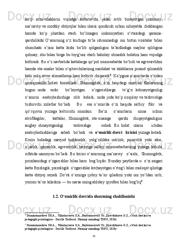 ko‘p   orzu-tilaklar ni   vujudga   keltiruvchi,   jadal   ortib   borayotgan   jismoniy,
ma’na viy va moddiy ehtiyojlar bilan ularni qondirish uchun nihoyatda   cheklangan
hamda   ko‘p   jihatdan   etarli   bo‘lmagan   imkoniyatlari   o‘rtasidagi   qarama-
qarshilikdir.O‘smirning   o‘z   kuchiga   to‘la   ishonmasligi   uni   butun   vositalar   bilan
shunchaki   o‘zini   katta   kishi   bo‘lib   qolganligini   ta’kidlashga   majbur   qilibgina
qolmay, shu bilan birga bu tuyg‘uni etarli baholay olmaslik holatini ham vujudga
keltiradi. Bu o‘z navbatida kattalarga qo‘pol munosabatda bo‘lish va agressivlikni
hamda ota-onalar bilan o‘qituvchilarning maslahat va talablarini pisand qilmaslik
kabi xulq-atvor alomatlarini ham keltirib chiqaradi 8
.   Ko‘pgina o‘smirlarda o‘zidan
qoniqmaslik   holati   kuzatiladi.   Shuningdek,   o‘zi   haqidagi   mavjud   fikrlarining
bugun   unda     sodir       bo‘layotgan       o‘zgarishlarga       to‘g‘ri   kelmayotganligi
o‘smirni   asabiylashishiga   olib   keladi,  unda  juda ko‘p noqulay va tashvishga
tushuvchi   xolatlar   bo‘ladi.       Bu       esa   o‘smirda   o‘zi   haqida   salbiy     fikr     va
qo‘rquvni   yuzaga   keltirishi   mumkin.       Ba’zi       o‘smirlarni       nima       uchun
atrofdagilar,       kattalar,   Shuningdek,   ota-onasiga       qarshi     chiqayotganligini
anglay   olmayotganligi           tashvishga           soladi.   Bu   holat     ularni         ichdan
asabiylashishlariga   sabab   bo‘ladi   va   o‘smirlik davri   krizisi  yuzaga keladi.
Krizis   boladagi   mavjud   tushkunlik ,   yolg‘izlikka   intilish,   passivlik   yoki   aksi,
o‘jarlik,   qaysarlik,   agressivlik,   hayotga   salbiy   munosabatlarning   yuzaga   kelishi
sifatida namoyon bo‘ladi.   Bu   krizis o‘smirning ma’naviy     o‘sishi,   Shuningdek,
psixikasidagi o‘zgarishlar bilan ham  bog‘liqdir. Bunday paytlarda u   o‘zi singari
katta fiziologik, psixologik  o‘zgarishlar kechayotgan o‘rtog‘i bilan muloqot qilishga
katta ehtiyoj  sezadi.  Do‘sti   o‘smirga   ijobiy   ta’sir   qiladimi   yoki   uni   yo‘ldan   urib,
yomon ta’ sir kiladimi — bu narsa uning ahlokiy qiyofasi bilan bog‘liq 9
.  
1.2.  O‘smirlik davrida shaxsning shakllanishi
8
 Dusmuxamedova SH.A.,  Tillashayxova X.A., BaykunusovaG.Yu.,Ziyavitdinova G.Z., «Yosh davrlari va 
pedagogik psixologiya» - Darslik Toshkent.  Nizomiy nomidagi TDPU, 2020y.
9
 Dusmuxamedova SH.A.,  Tillashayxova X.A., BaykunusovaG.Yu.,Ziyavitdinova G.Z., «Yosh davrlari va 
pedagogik psixologiya» - Darslik Toshkent.  Nizomiy nomidagi TDPU, 2020y.
11