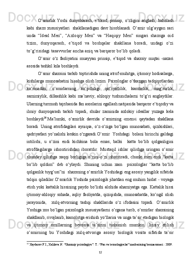 O‘smirlik   Yoshi   dunyokarash,   e’tikod,   prinsip,   o‘zligini   anglash,   baholash
kabi shaxs  xususiyatlari    shakllanadigan davr  hisoblanadi. O‘smir   ulg‘aygan   sari
unda   “Ideal   Men”,   “Axloqiy   Men”   va   “Haqiqiy   Men”   singari   shaxsga   oid
tizim,   dunyoqarash,   e’tiqod   va   boshqalar   shakllana   boradi,   undagi   o‘zi
to‘g‘risidagi tasavvurlar ancha aniq va barqaror bo‘lib qoladi.
O‘smir   o‘z   faoliyatini   muayyan   prinsip,   e’tiqod   va   shaxsiy   nuqtai   -nazari
asosida tashkil kila boshlaydi.
O‘smir shaxsini tarkib toptirishda uning atrof-muhitga, ijtimoiy hodisalarga,
kishilarga munosabatini hisobga olish lozim. Psixologlar o‘tkazgan tadqiqotlardan
ko‘rinadiki,   o‘smirlarning   ko‘pchiligi   qat’iyatlilik,   kamtarlik,   mag‘rurlik,
samimiylik,   dilkashlik   kabi   ma’naviy,   ahloqiy   tushunchalarni   to‘g‘ri   anglaydilar.
Ularning turmush tajribasida fan asoslarini egallash natijasida barqaror e’tiqodiy va
ilmiy   dunyoqarash   tarkib   topadi,   shular   zaminida   axlokiy   ideallar   yuzaga   kela
boshlaydi 10
. Ma’lumki,   o‘smirlik   davrida   o‘smirning   «men»i   qaytadan   shakllana
boradi.   Uning   atrofidagilari   ayniqsa,   o‘z-o‘ziga   bo‘lgan   munosabati,   qizikishlari,
qadriyatlari yo‘nalishi keskin o‘zgaradi. O‘smir   Yoshdagi   bolani birinchi galdagi
intilishi,   u   o‘zini   endi   kichkina   bola   emas,   balki     katta   bo‘lib   qolganligini
atrofdagilarga   ishontirishdan   iboratdir.   Mustaqil   ishlar   qilishga   uringan   o‘smir
shunday qilishga xaqqi  borligiga o‘zini-o‘zi ishontiradi, chunki men endi  “katta
bo‘lib   qoldim”   deb   o‘ylaydi.   Shuning   uchun   xam     psixologlar   “katta   bo‘lib
qolganlik tuyg‘usi”ni  shaxsning o‘smirlik Yoshidagi eng asosiy yangilik sifatida
talqin  qiladilar. O‘smirlik Yoshida psixologik jihatdan eng muhim hislat  - voyaga
etish yoki kattalik hissining paydo bo‘lishi alohida ahamiyatga ega. Kattalik hissi
ijtimoiy-ahloqiy   sohada,   aqliy   faoliyatda,   qiziqishda,   munosabatda,   ko‘ngil   olish
jarayonida,     xulq-atvorning   tashqi   shakllarida   o‘z   ifodasini   topadi.   O‘smirlik
Yoshiga xos bo‘lgan psixologik xususiyatlarni o‘rgana turib, o‘smirlar   shaxsining
shakllanib, rivojlanib, kamolotga erishish yo‘llarini va  unga ta’sir etadigan biologik
va   ijtimoiy   omillarning   bevosita   ta’sirini   tushunish   mumkin.   Jinsiy   etilish
o‘smirning   bu   Yoshdagi   xulq-atvoriga   asosiy   biologik   vosita   sifatida   ta’sir
10
  Xaydarov F.I., Xalilova N. “Umumiy psixologiya”. T.: “Fan va texnologiyalar” markazining bosmaxonasi : 2009.
12 